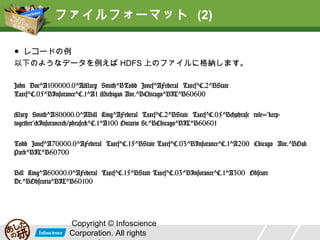 ファイルフォーマット (2)
● レコードの例
以下のようなデータを例えば HDFS 上のファイルに格納します。
John Doe^A100000.0^AMary Smith^BTodd Jones^AFederal Taxes^C.2^BState
Taxes^C.05^BInsurance^C.1^A1 Michigan Ave.^BChicago^BIL^B60600
Mary Smith^A80000.0^ABill King^AFederal Taxes^C.2^BState Taxes^C.05^B<phrase
role="keep-together">Insurance</phrase>^C.1^A100 Ontario St.^BChicago^BIL^B60601
Todd Jones^A70000.0^AFederal Taxes^C.15^BState Taxes^C.03^BInsurance^C.1^A200
Chicago Ave.^BOak Park^BIL^B60700
Bill King^A60000.0^AFederal Taxes^C.15^BState Taxes^C.03^BInsurance^C.1^A300
Obscure Dr.^BObscuria^BIL^B60100

Copyright © Infoscience
Corporation. All rights

 