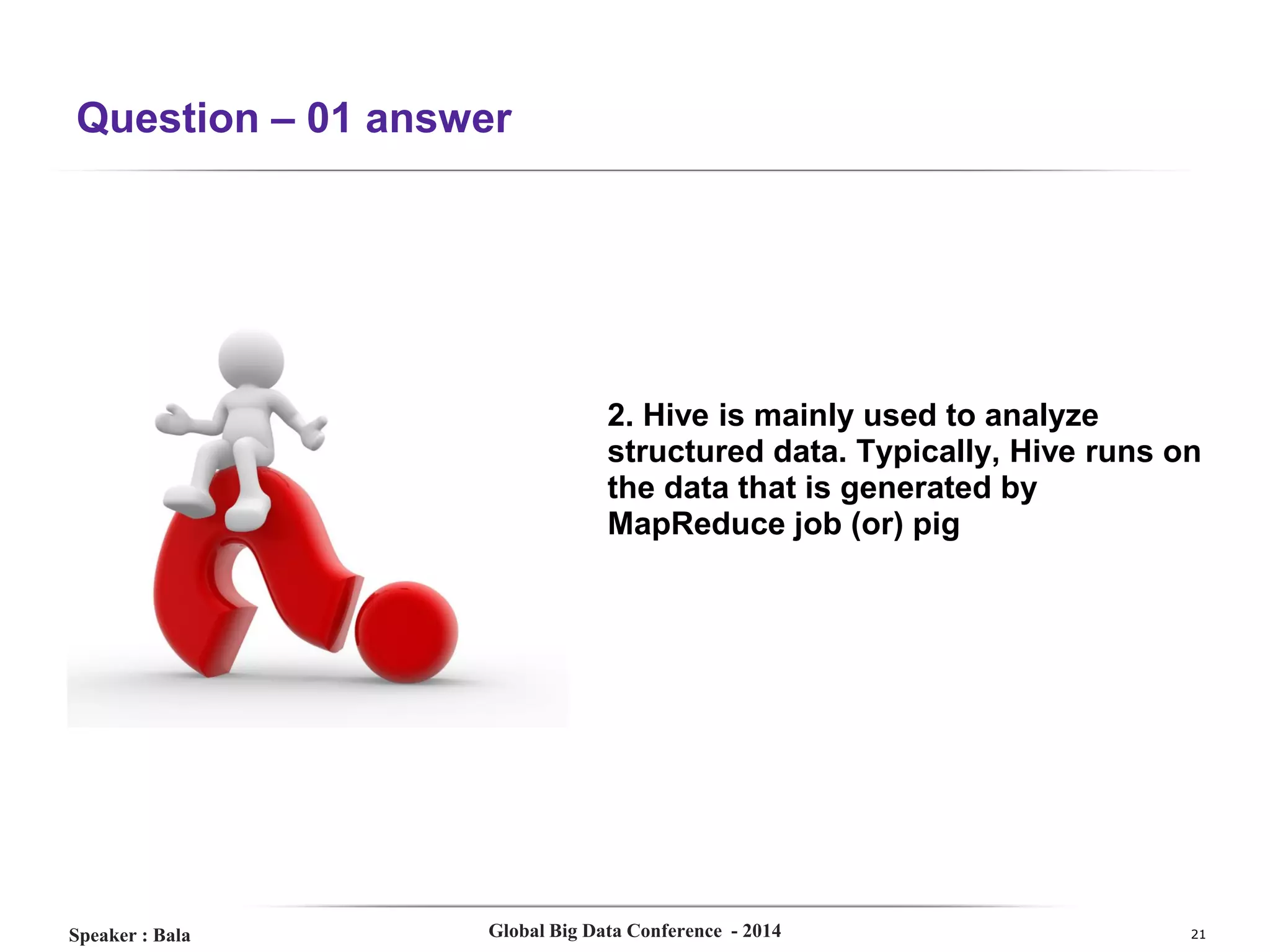 Question – 01 answer

2. Hive is mainly used to analyze
structured data. Typically, Hive runs on
the data that is generated by
MapReduce job (or) pig

Speaker : Bala

Global Big Data Conference - 2014

21

 