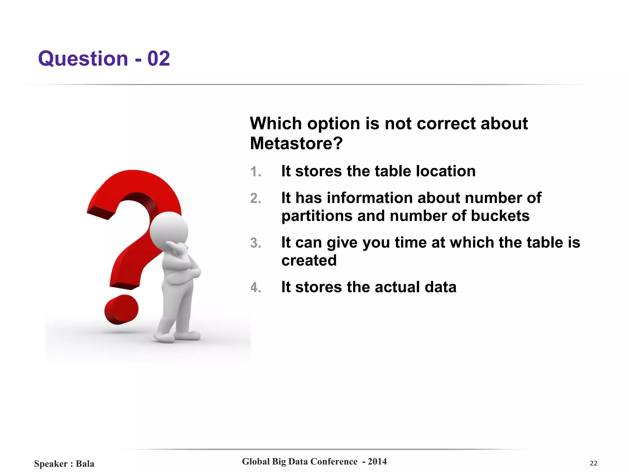 Question - 02
Which option is not correct about
Metastore?
1.
2.

It has information about number of
partitions and number of buckets

3.

It can give you time at which the table is
created

4.

Speaker : Bala

It stores the table location

It stores the actual data

Global Big Data Conference - 2014

22

 