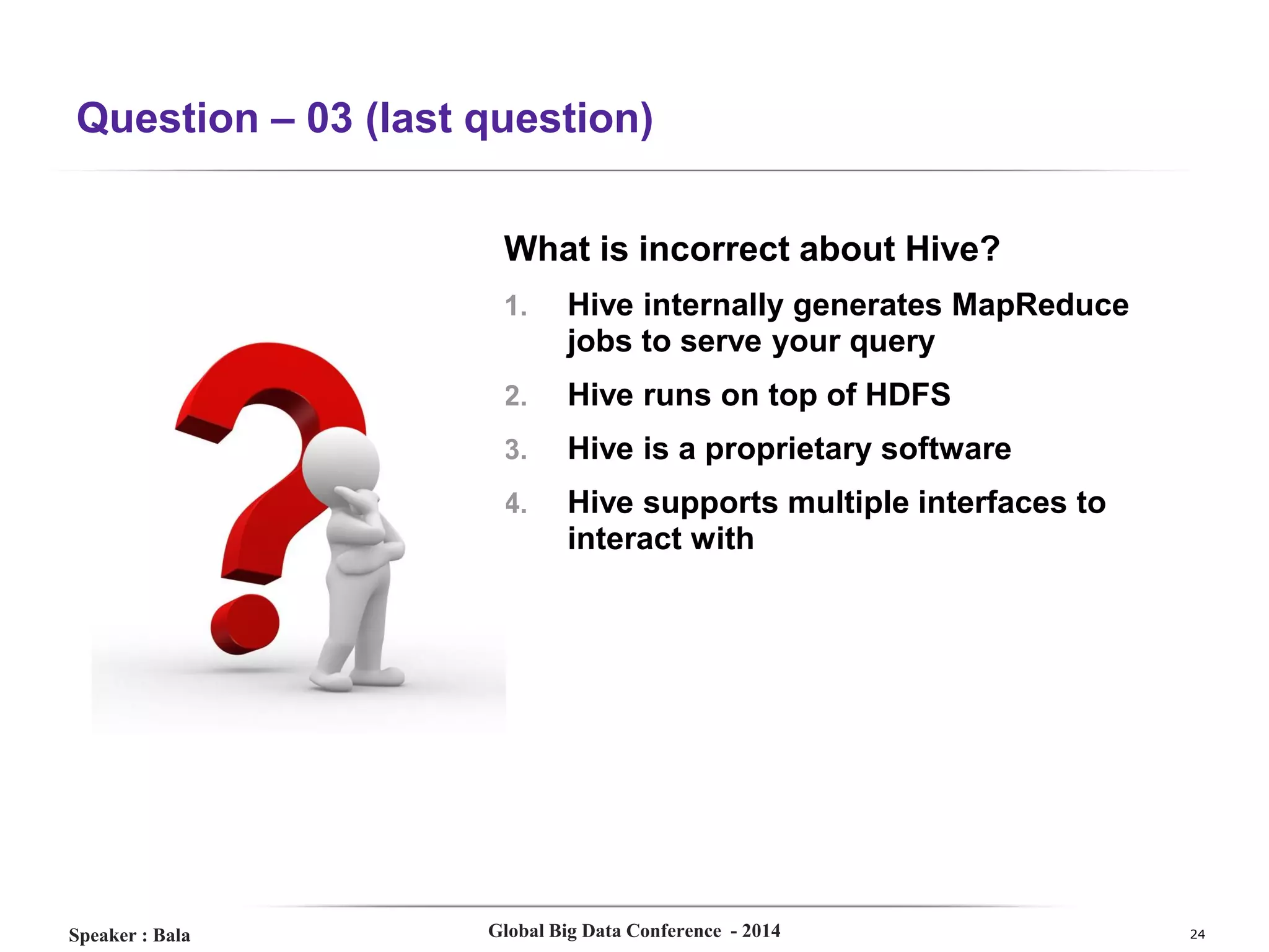 Question – 03 (last question)
What is incorrect about Hive?
1.
2.

Hive runs on top of HDFS

3.

Hive is a proprietary software

4.

Speaker : Bala

Hive internally generates MapReduce
jobs to serve your query

Hive supports multiple interfaces to
interact with

Global Big Data Conference - 2014

24

 