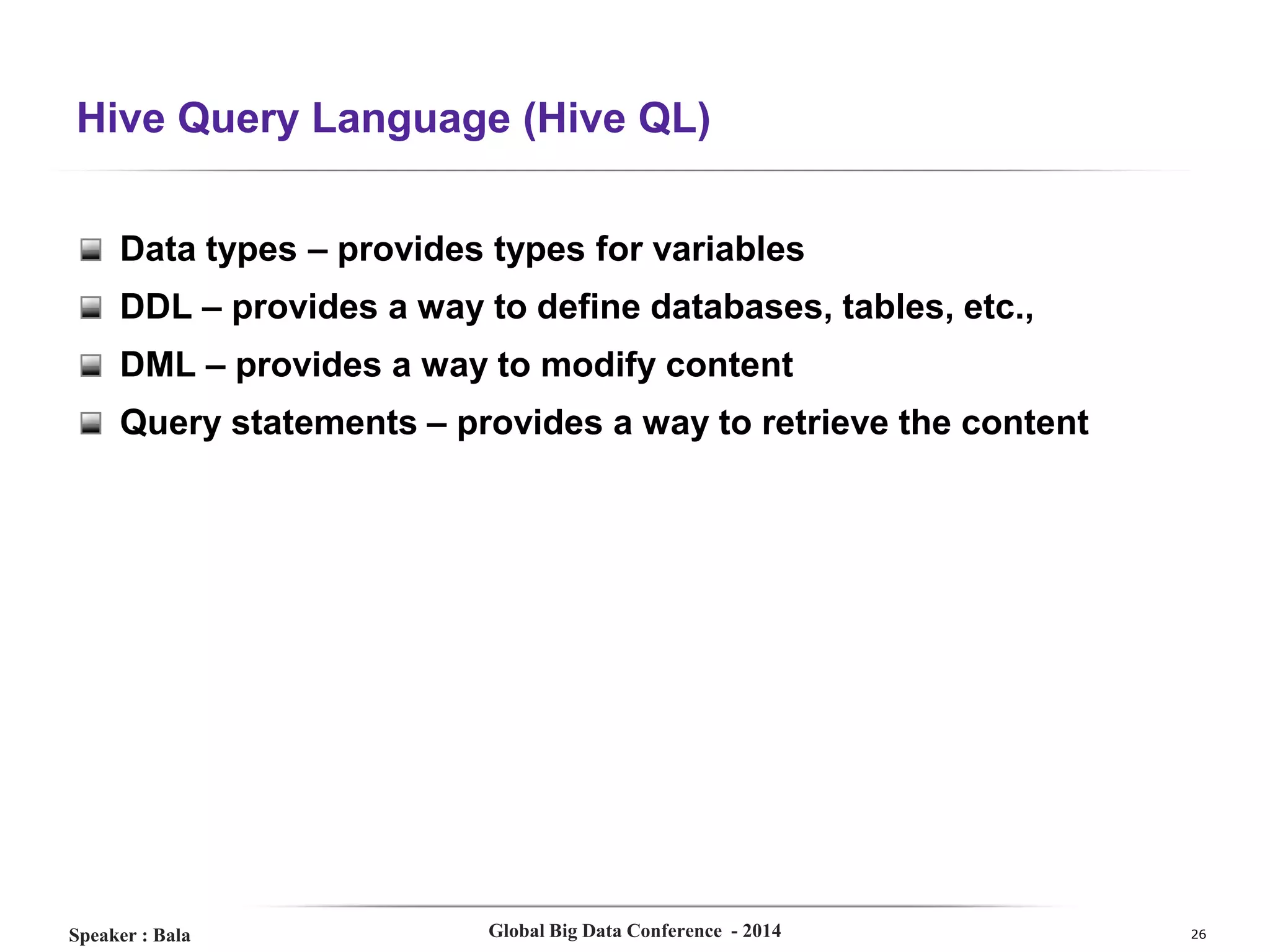 Hive Query Language (Hive QL)
Data types – provides types for variables
DDL – provides a way to define databases, tables, etc.,
DML – provides a way to modify content
Query statements – provides a way to retrieve the content

Speaker : Bala

Global Big Data Conference - 2014

26

 