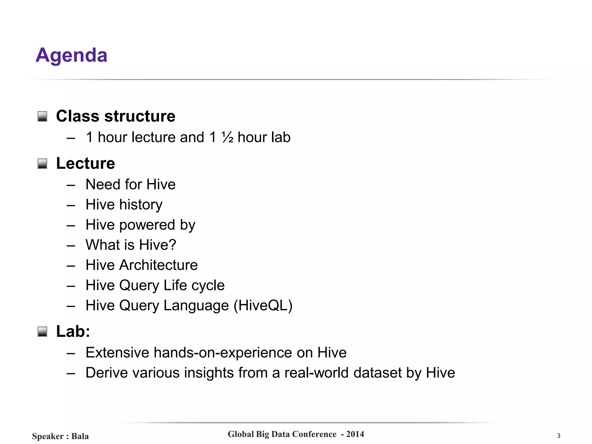 Agenda
Class structure
– 1 hour lecture and 1 ½ hour lab

Lecture
–
–
–
–
–
–
–

Need for Hive
Hive history
Hive powered by
What is Hive?
Hive Architecture
Hive Query Life cycle
Hive Query Language (HiveQL)

Lab:
– Extensive hands-on-experience on Hive
– Derive various insights from a real-world dataset by Hive

Speaker : Bala

Global Big Data Conference - 2014

3

 