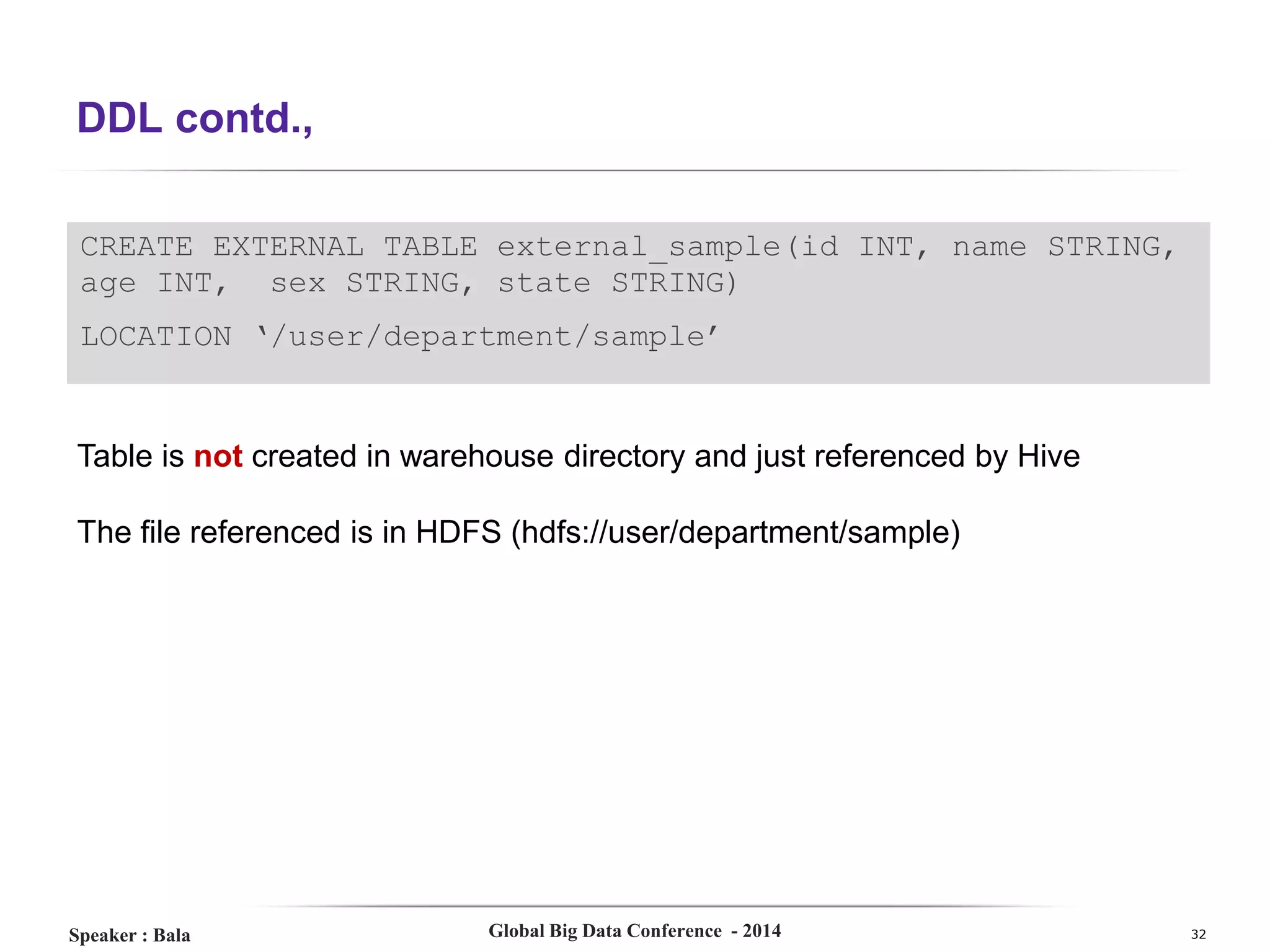 DDL contd.,
CREATE EXTERNAL TABLE external_sample(id INT, name STRING,
age INT, sex STRING, state STRING)
LOCATION ‘/user/department/sample’

Table is not created in warehouse directory and just referenced by Hive
The file referenced is in HDFS (hdfs://user/department/sample)

Speaker : Bala

Global Big Data Conference - 2014

32

 