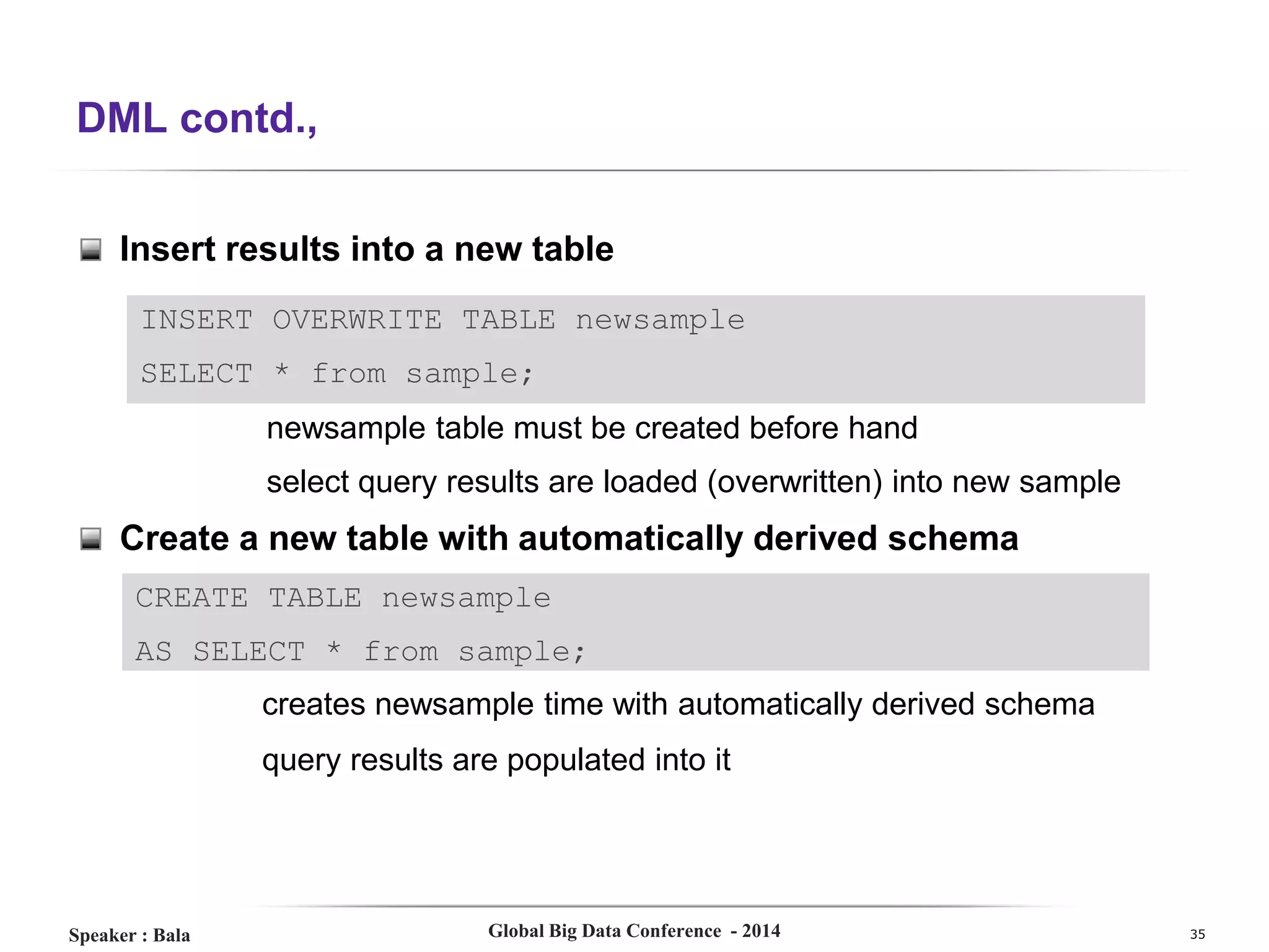 DML contd.,
Insert results into a new table
INSERT OVERWRITE TABLE newsample
SELECT * from sample;
newsample table must be created before hand
select query results are loaded (overwritten) into new sample

Create a new table with automatically derived schema
CREATE TABLE newsample
AS SELECT * from sample;
creates newsample time with automatically derived schema
query results are populated into it

Speaker : Bala

Global Big Data Conference - 2014

35

 