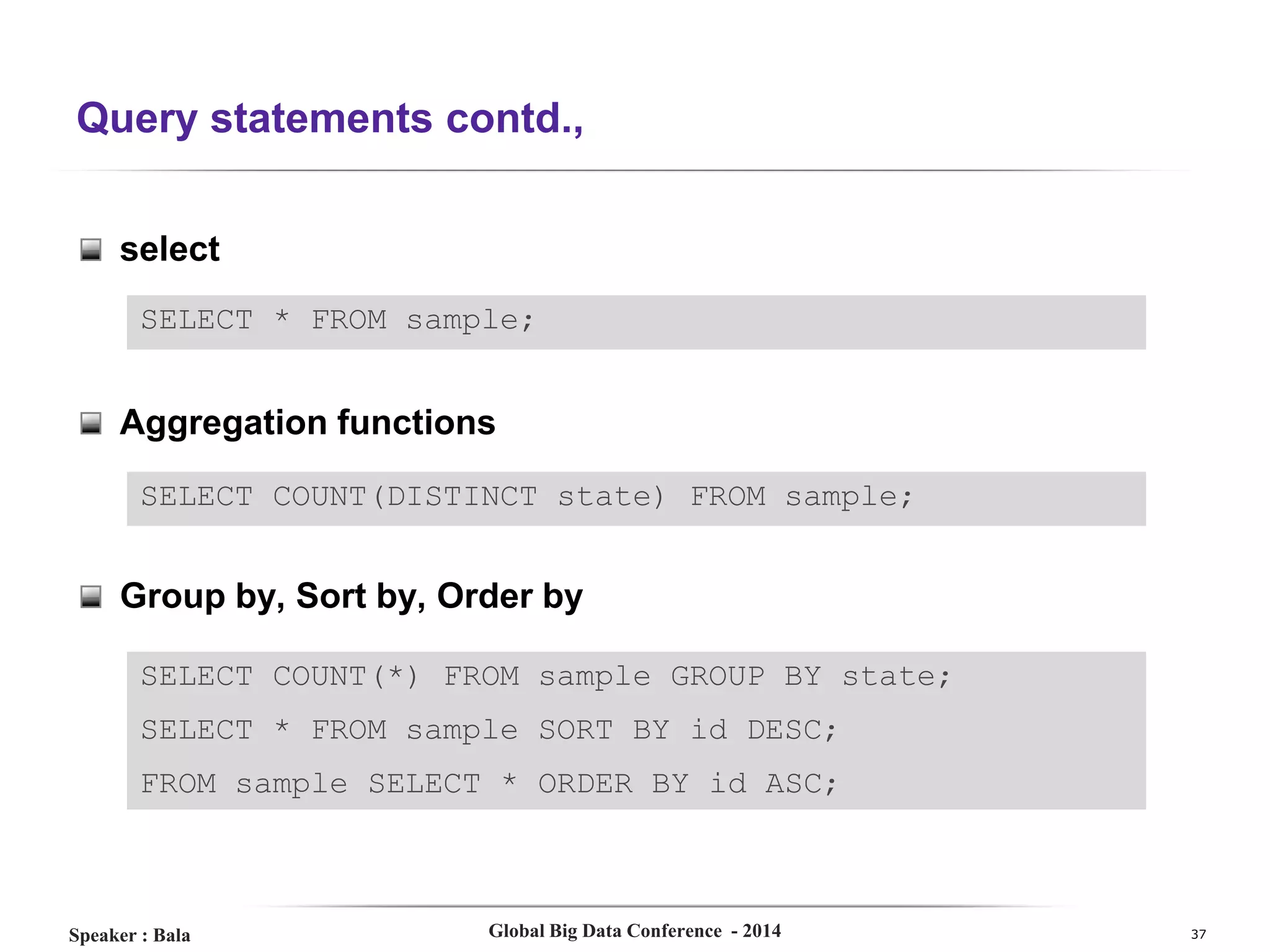Query statements contd.,
select
SELECT * FROM sample;

Aggregation functions
SELECT COUNT(DISTINCT state) FROM sample;

Group by, Sort by, Order by
SELECT COUNT(*) FROM sample GROUP BY state;
SELECT * FROM sample SORT BY id DESC;

FROM sample SELECT * ORDER BY id ASC;

Speaker : Bala

Global Big Data Conference - 2014

37

 