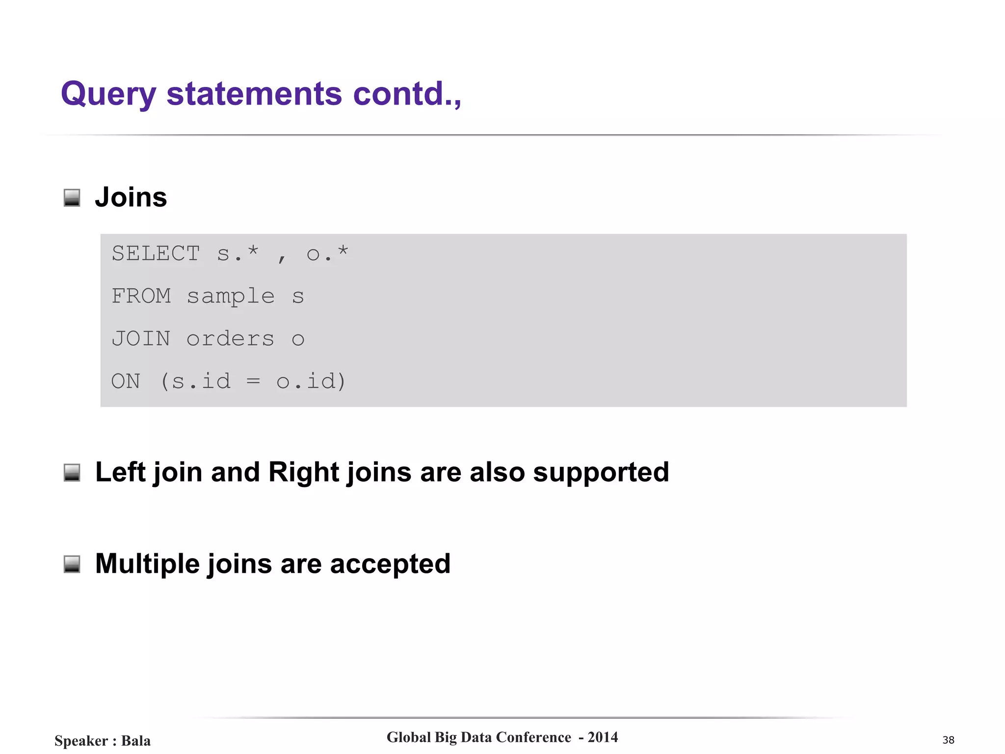 Query statements contd.,
Joins
SELECT s.* , o.*
FROM sample s
JOIN orders o
ON (s.id = o.id)

Left join and Right joins are also supported
Multiple joins are accepted

Speaker : Bala

Global Big Data Conference - 2014

38

 