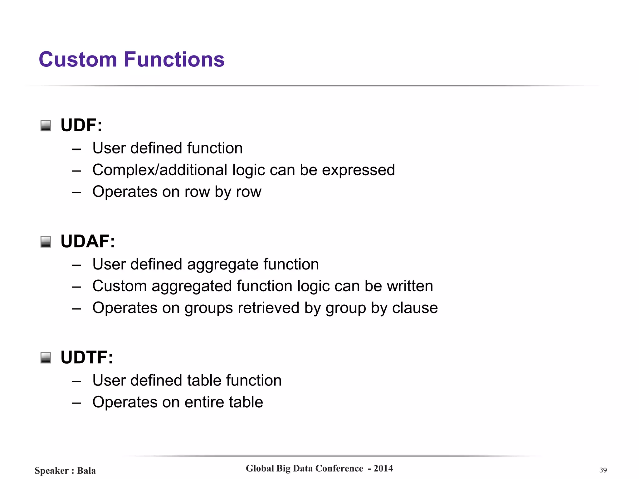Custom Functions
UDF:
– User defined function
– Complex/additional logic can be expressed
– Operates on row by row

UDAF:
– User defined aggregate function
– Custom aggregated function logic can be written
– Operates on groups retrieved by group by clause

UDTF:
– User defined table function
– Operates on entire table

Speaker : Bala

Global Big Data Conference - 2014

39

 