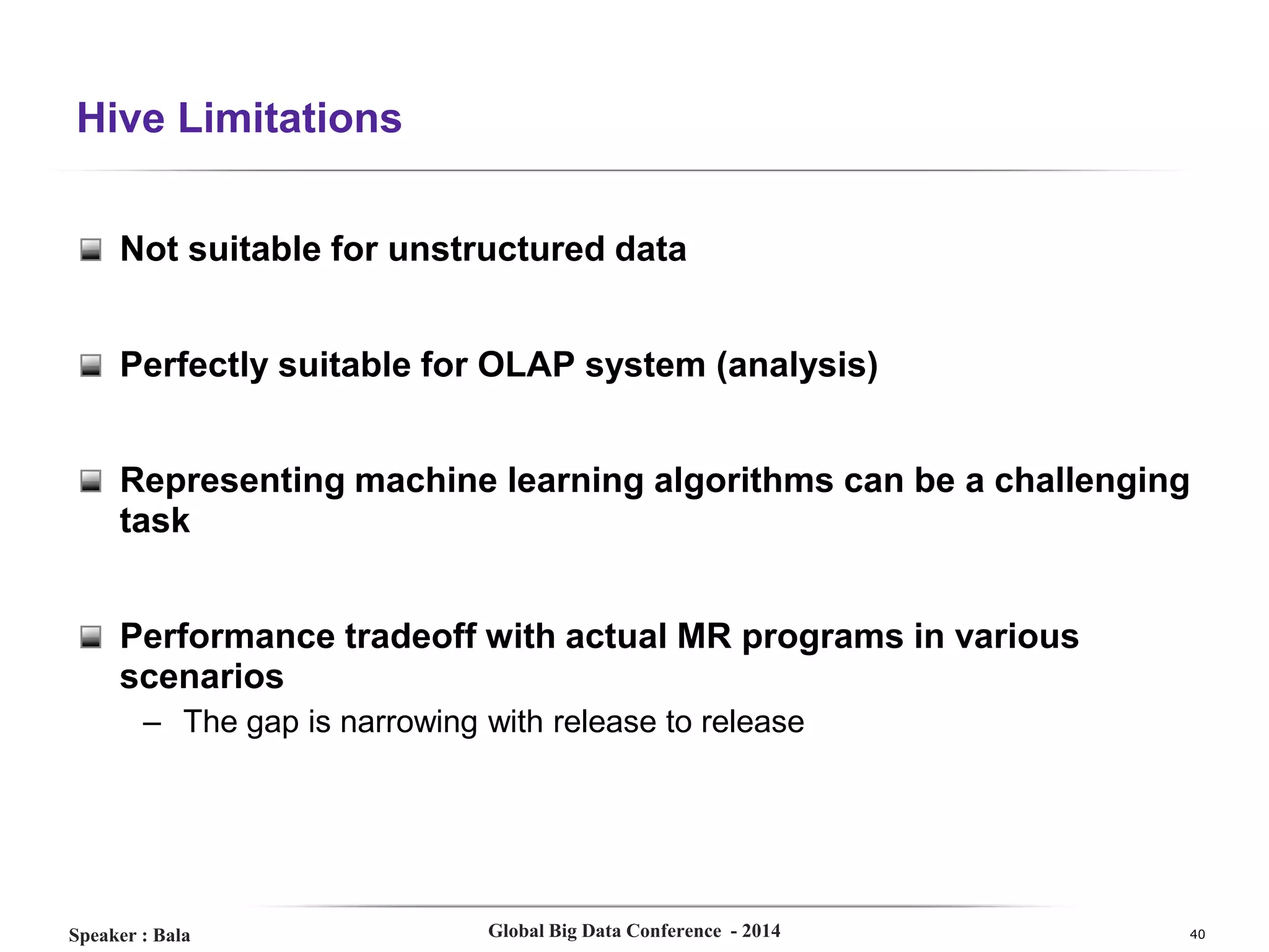 Hive Limitations
Not suitable for unstructured data
Perfectly suitable for OLAP system (analysis)
Representing machine learning algorithms can be a challenging
task
Performance tradeoff with actual MR programs in various
scenarios
– The gap is narrowing with release to release

Speaker : Bala

Global Big Data Conference - 2014

40

 