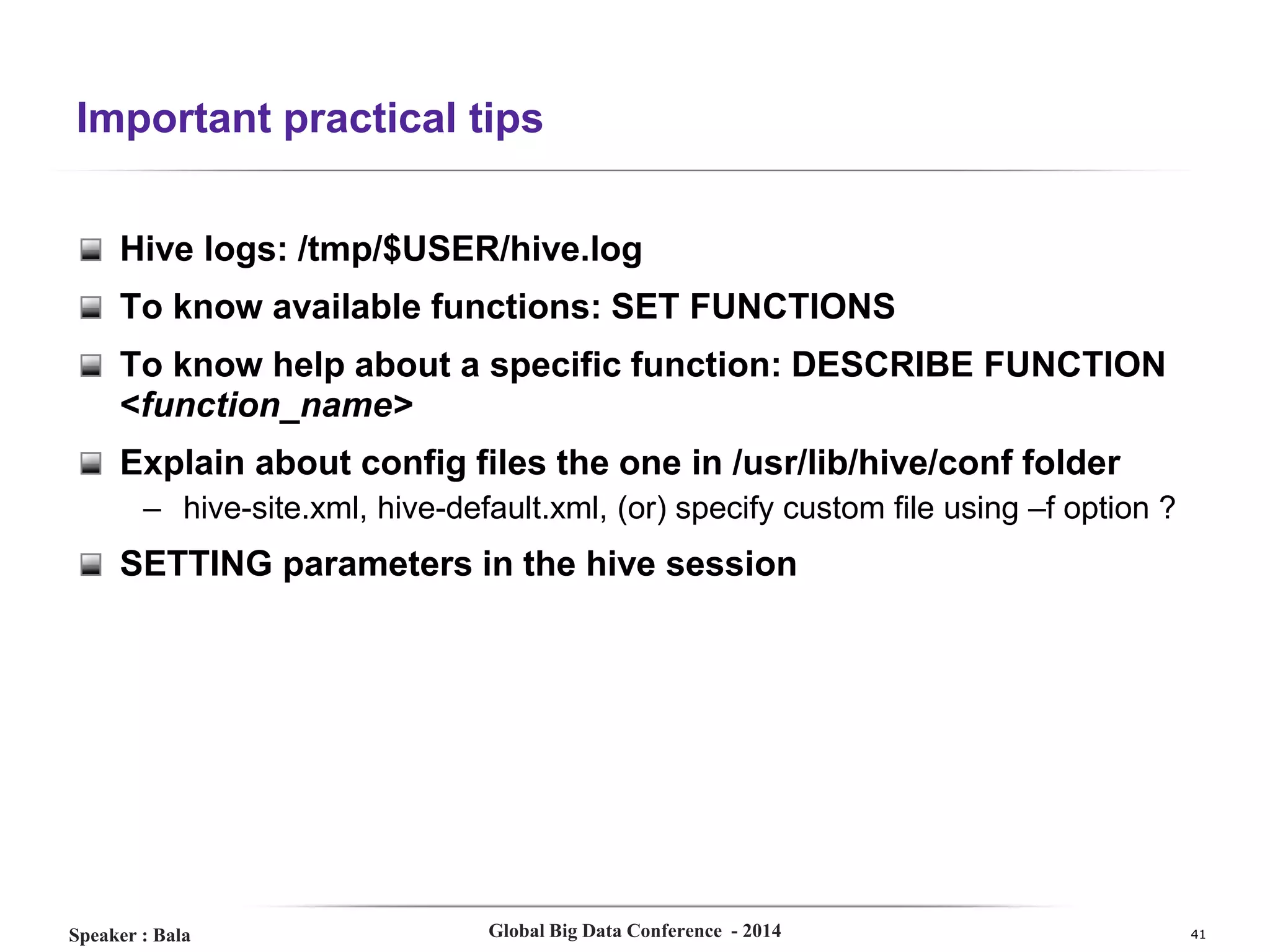 Important practical tips
Hive logs: /tmp/$USER/hive.log
To know available functions: SET FUNCTIONS
To know help about a specific function: DESCRIBE FUNCTION
<function_name>
Explain about config files the one in /usr/lib/hive/conf folder
– hive-site.xml, hive-default.xml, (or) specify custom file using –f option ?

SETTING parameters in the hive session

Speaker : Bala

Global Big Data Conference - 2014

41

 