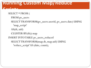 SELECT * FROM (
FROM pv_users
SELECTTRANSFORM(pv_users.userid, pv_users.date) USING
'map_script'
AS(dt, uid)
CLUSTER BY(dt)) map
INSERT INTOTABLE pv_users_reduced
SELECTTRANSFORM(map.dt, map.uid) USING
'reduce_script'AS (date, count);
Running Custom Map/Reduce
Scripts
 