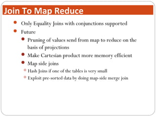  Only Equality Joins with conjunctions supported
 Future
 Pruning of values send from map to reduce on the
basis of projections
 Make Cartesian product more memory efficient
 Map side joins
Hash Joins if one of the tables is very small
Exploit pre-sorted data by doing map-side merge join
Join To Map Reduce
 