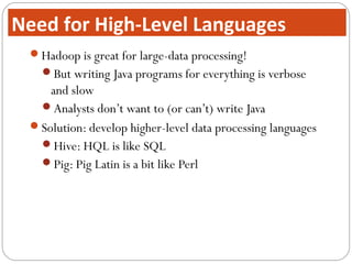 Hadoop is great for large-data processing!
But writing Java programs for everything is verbose
and slow
Analysts don’t want to (or can’t) write Java
Solution: develop higher-level data processing languages
Hive: HQL is like SQL
Pig: Pig Latin is a bit like Perl
Need for High-Level Languages
 