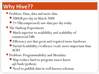 Problem: Data, data and more data
200GB per day in March 2008
2+TB(compressed) raw data per day today
The Hadoop Experiment
Much superior to availability and scalability of
commercial DBs
Efficiency not that great and required more hardware
PartialAvailability/resilience/scale more important than
ACID
Problem: Programmability and Metadata
Map-reduce hard to program (users know
sql/bash/python)
Need to publish data in well known schemas
Why Hive??
 