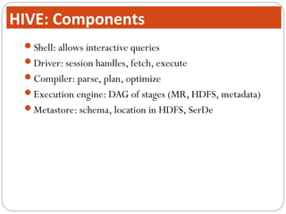 Shell: allows interactive queries
Driver: session handles, fetch, execute
Compiler: parse, plan, optimize
Execution engine: DAG of stages (MR, HDFS, metadata)
Metastore: schema, location in HDFS, SerDe
HIVE: Components
 