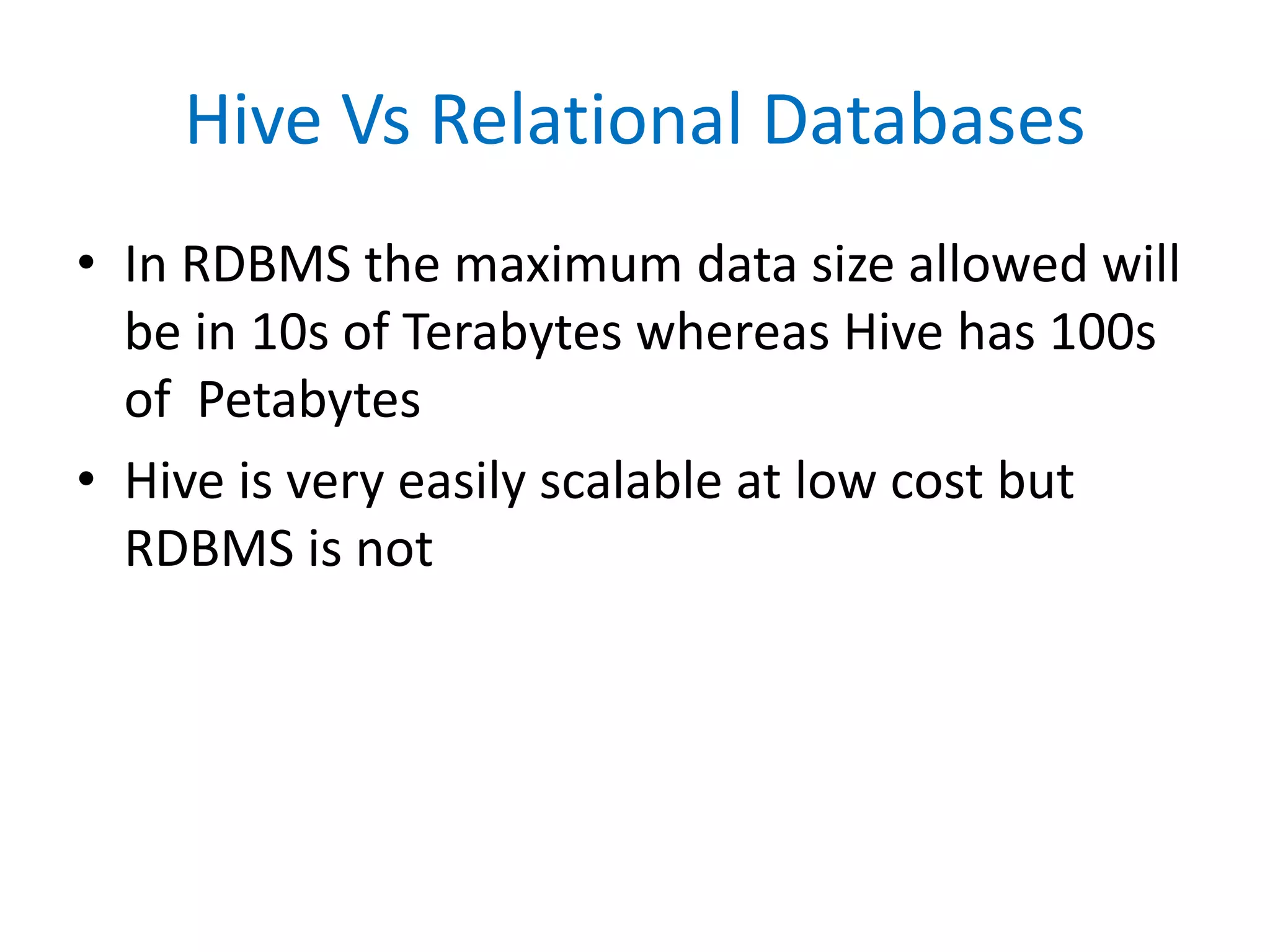 Hive Vs Relational Databases
• In RDBMS the maximum data size allowed will
be in 10s of Terabytes whereas Hive has 100s
of Petabytes
• Hive is very easily scalable at low cost but
RDBMS is not
 