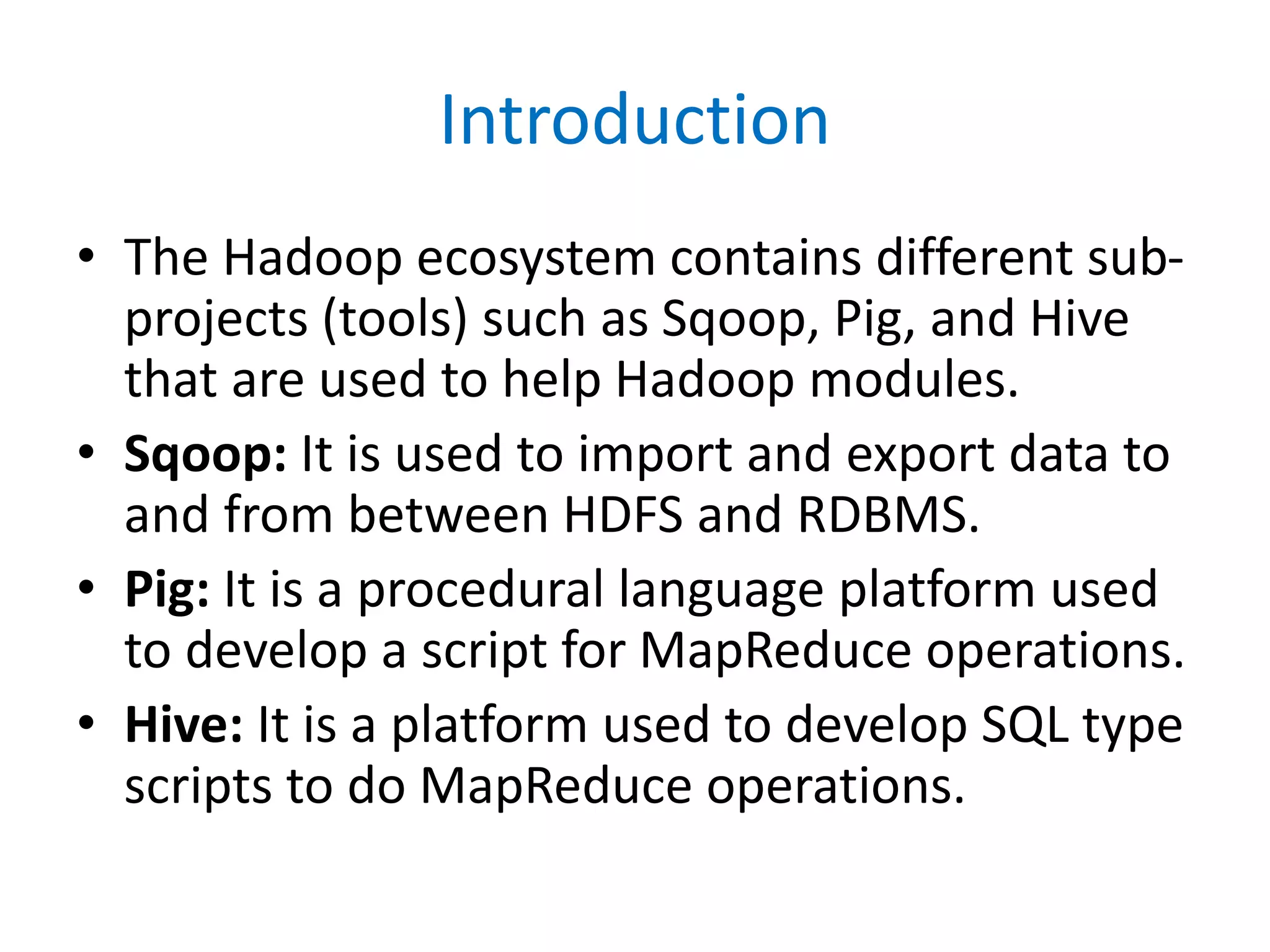 Introduction
• The Hadoop ecosystem contains different sub-
projects (tools) such as Sqoop, Pig, and Hive
that are used to help Hadoop modules.
• Sqoop: It is used to import and export data to
and from between HDFS and RDBMS.
• Pig: It is a procedural language platform used
to develop a script for MapReduce operations.
• Hive: It is a platform used to develop SQL type
scripts to do MapReduce operations.
 