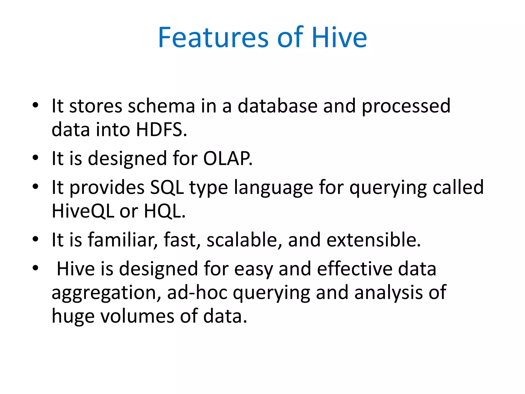 Features of Hive
• It stores schema in a database and processed
data into HDFS.
• It is designed for OLAP.
• It provides SQL type language for querying called
HiveQL or HQL.
• It is familiar, fast, scalable, and extensible.
• Hive is designed for easy and effective data
aggregation, ad-hoc querying and analysis of
huge volumes of data.
 