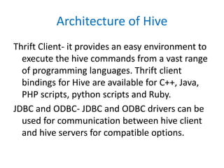 Architecture of Hive
Thrift Client- it provides an easy environment to
execute the hive commands from a vast range
of programming languages. Thrift client
bindings for Hive are available for C++, Java,
PHP scripts, python scripts and Ruby.
JDBC and ODBC- JDBC and ODBC drivers can be
used for communication between hive client
and hive servers for compatible options.
 