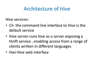 Architecture of Hive
Hive services:
• Cli- the command line interface to Hive is the
default service
• Hive server-runs hive as a server exposing a
thrift service , enabling access from a range of
clients written in different languages
• Hwi-Hive web interface
 