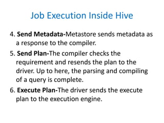 Job Execution Inside Hive
4. Send Metadata-Metastore sends metadata as
a response to the compiler.
5. Send Plan-The compiler checks the
requirement and resends the plan to the
driver. Up to here, the parsing and compiling
of a query is complete.
6. Execute Plan-The driver sends the execute
plan to the execution engine.
 