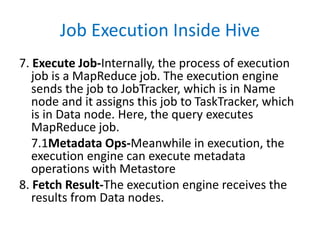 Job Execution Inside Hive
7. Execute Job-Internally, the process of execution
job is a MapReduce job. The execution engine
sends the job to JobTracker, which is in Name
node and it assigns this job to TaskTracker, which
is in Data node. Here, the query executes
MapReduce job.
7.1Metadata Ops-Meanwhile in execution, the
execution engine can execute metadata
operations with Metastore
8. Fetch Result-The execution engine receives the
results from Data nodes.
 