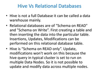 Hive Vs Relational Databases
• Hive is not a full Database it can be called a data
warehouse mainly.
• Relational databases are of “Schema on READ"
and "Schema on Write”. First creating a table and
then inserting the data into the particular table.
Insertions, Updates, Modifications can be
performed on this relational database table.
• Hive is “Schema on READ only”. Update,
modifications won't work on this because the
hive query in typical cluster is set to run on
multiple Data Nodes. So it is not possible to
update and modify data across multiple nodes.
 