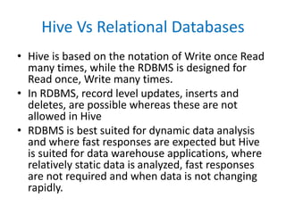 Hive Vs Relational Databases
• Hive is based on the notation of Write once Read
many times, while the RDBMS is designed for
Read once, Write many times.
• In RDBMS, record level updates, inserts and
deletes, are possible whereas these are not
allowed in Hive
• RDBMS is best suited for dynamic data analysis
and where fast responses are expected but Hive
is suited for data warehouse applications, where
relatively static data is analyzed, fast responses
are not required and when data is not changing
rapidly.
 