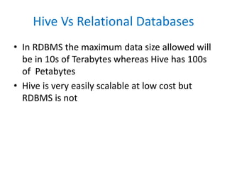 Hive Vs Relational Databases
• In RDBMS the maximum data size allowed will
be in 10s of Terabytes whereas Hive has 100s
of Petabytes
• Hive is very easily scalable at low cost but
RDBMS is not
 