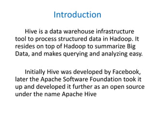 Introduction
Hive is a data warehouse infrastructure
tool to process structured data in Hadoop. It
resides on top of Hadoop to summarize Big
Data, and makes querying and analyzing easy.
Initially Hive was developed by Facebook,
later the Apache Software Foundation took it
up and developed it further as an open source
under the name Apache Hive
 