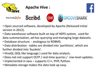 Apache Hive :
• Open sourced software, developed by Apache (Released initial
version in 2012).
• Data warehouse software built on top of HDFS system, used for
data summarization, ad-hoc querying and managing large datasets.
• Database structure - analogous to RDBMS.
• Data distribution - tables are divided into ‘partitions’, which are
further divided into ‘buckets’.
• HiveQL (SQL like language ) used for data analysis.
• Does not not support OLTP / real-time queries / row-level updates.
• Implemented in Java – supports C++, PHP, Python.
• Metadata storage makes the data look up easy.
 