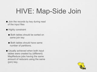 HIVE: Map-Side Join
Join the records by key during read
of the input files
Highly constraint
Both tables should be sorted on
same join key
Both tables should have same
number of partitions.
Usually achieved when both input
tables were created by (different)
MapReduce jobs having the same
amount of reducers using the same
(join) key.
 