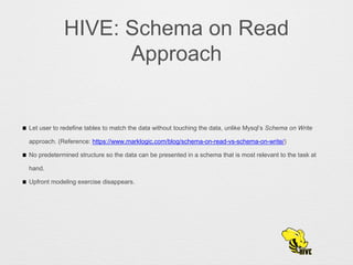 HIVE: Schema on Read
Approach
Let user to redefine tables to match the data without touching the data, unlike Mysql’s Schema on Write
approach. (Reference: https://www.marklogic.com/blog/schema-on-read-vs-schema-on-write/)
No predetermined structure so the data can be presented in a schema that is most relevant to the task at
hand.
Upfront modeling exercise disappears.
 