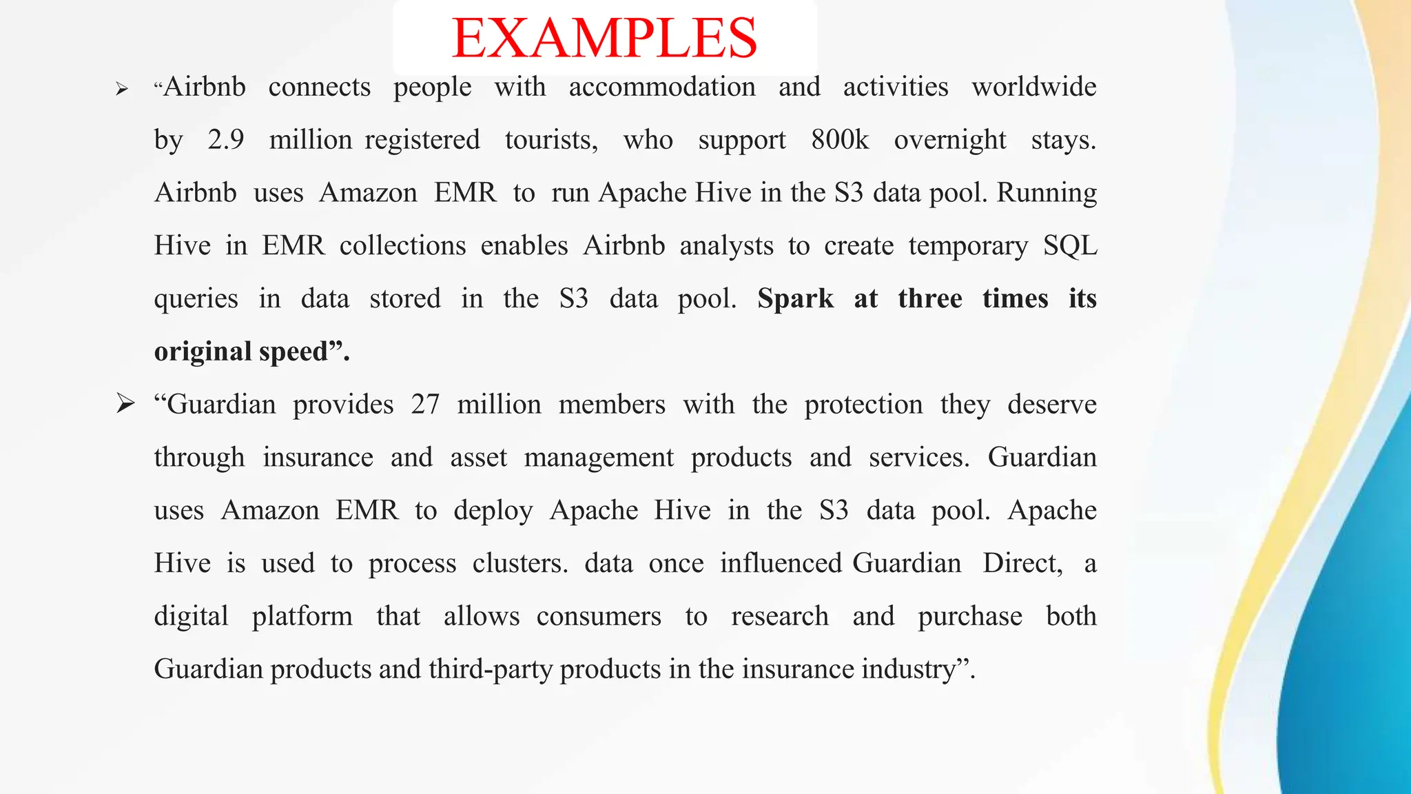 EXAMPLES
 “Airbnb connects people with accommodation and activities worldwide
by 2.9 million registered tourists, who support 800k overnight stays.
Airbnb uses Amazon EMR to run Apache Hive in the S3 data pool. Running
Hive in EMR collections enables Airbnb analysts to create temporary SQL
queries in data stored in the S3 data pool. Spark at three times its
original speed”.
 “Guardian provides 27 million members with the protection they deserve
through insurance and asset management products and services. Guardian
uses Amazon EMR to deploy Apache Hive in the S3 data pool. Apache
Hive is used to process clusters. data once influenced Guardian Direct, a
digital platform that allows consumers to research and purchase both
Guardian products and third-party products in the insurance industry”.
 