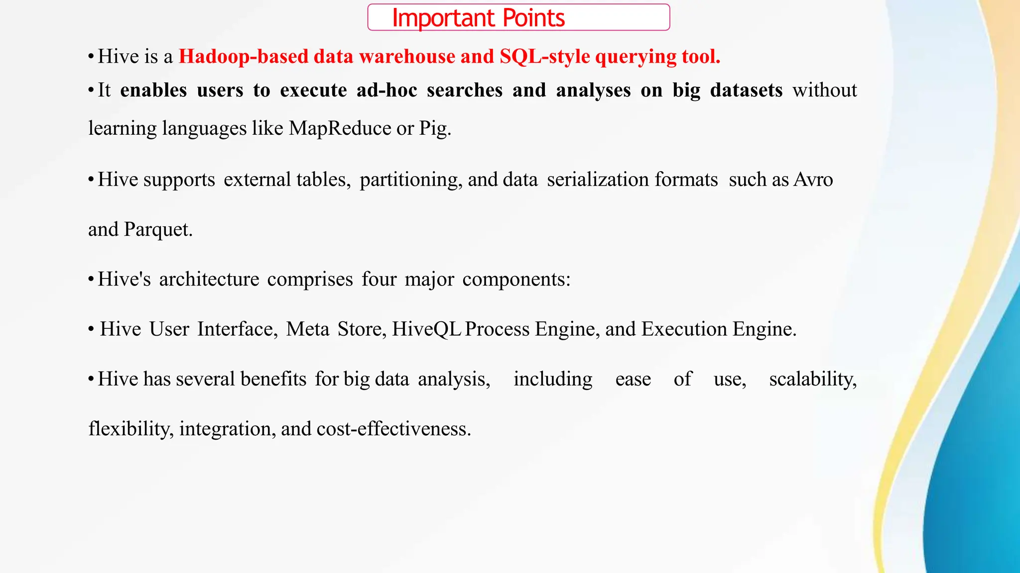 Important Points
• Hive is a Hadoop-based data warehouse and SQL-style querying tool.
• It enables users to execute ad-hoc searches and analyses on big datasets without
learning languages like MapReduce or Pig.
• Hive supports external tables, partitioning, and data serialization formats such as Avro
and Parquet.
• Hive's architecture comprises four major components:
• Hive User Interface, Meta Store, HiveQLProcess Engine, and Execution Engine.
• Hive has several benefits for big data analysis, including ease of use, scalability,
flexibility, integration, and cost-effectiveness.
 