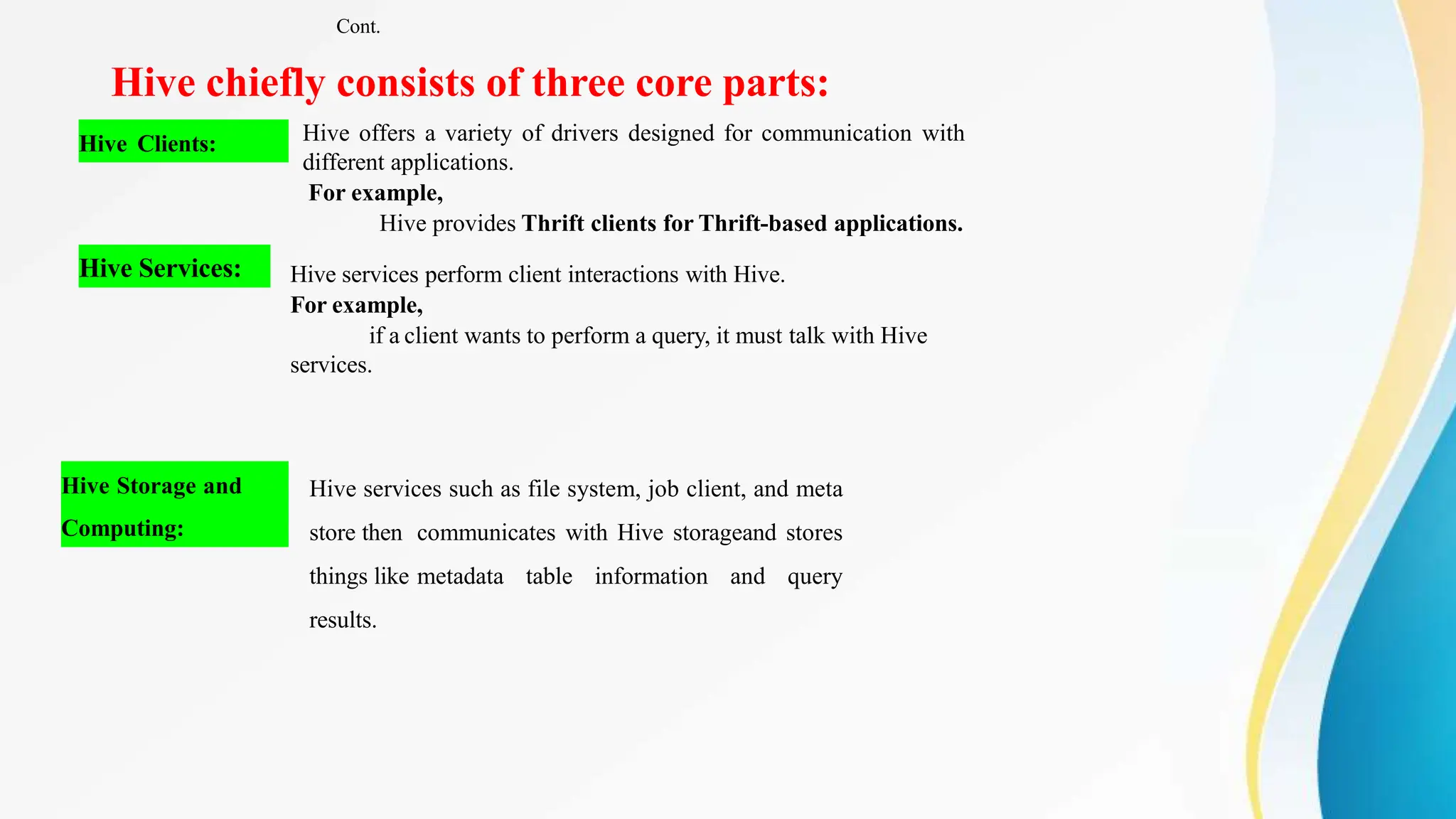 Hive chiefly consists of three core parts:
Hive Clients: Hive offers a variety of drivers designed for communication with
different applications.
For example,
Hive provides Thrift clients for Thrift-based applications.
Hive Services: Hive services perform client interactions with Hive.
For example,
if a client wants to perform a query, it must talk with Hive
services.
Hive Storage and
Computing:
Hive services such as file system, job client, and meta
store then communicates with Hive storageand stores
things like metadata table information and query
results.
Cont.
 