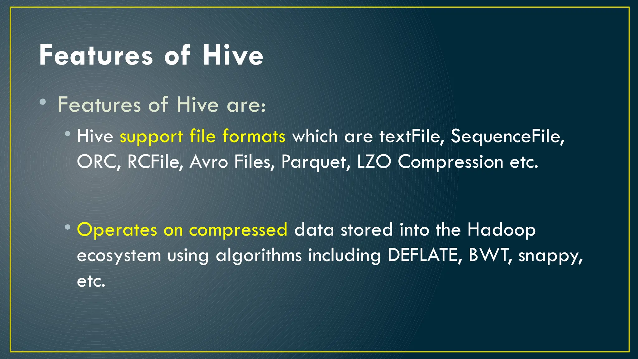 Features of Hive
• Features of Hive are:
• Hive support file formats which are textFile, SequenceFile,
ORC, RCFile, Avro Files, Parquet, LZO Compression etc.
• Operates on compressed data stored into the Hadoop
ecosystem using algorithms including DEFLATE, BWT, snappy,
etc.
 