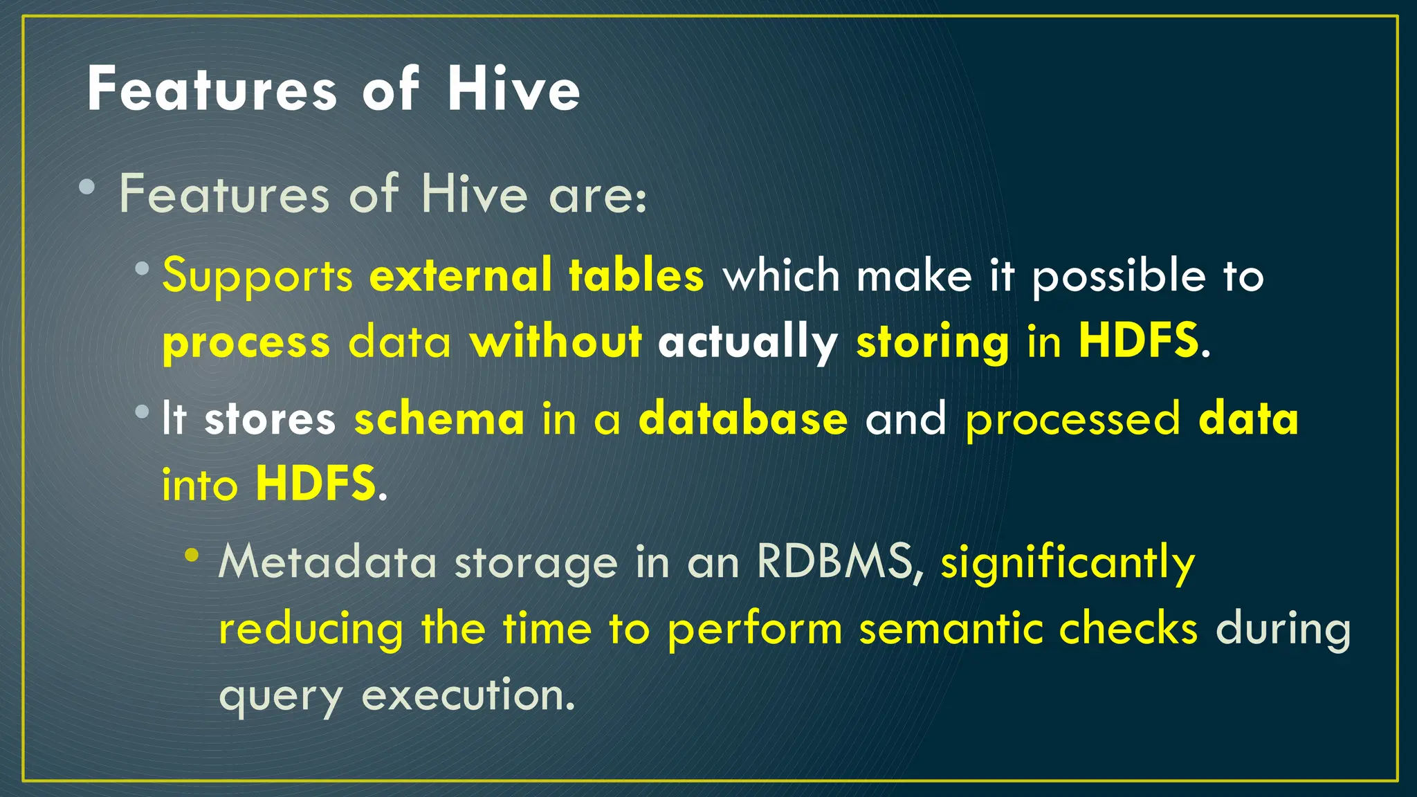 Features of Hive
• Features of Hive are:
• Supports external tables which make it possible to
process data without actually storing in HDFS.
• It stores schema in a database and processed data
into HDFS.
• Metadata storage in an RDBMS, significantly
reducing the time to perform semantic checks during
query execution.
 