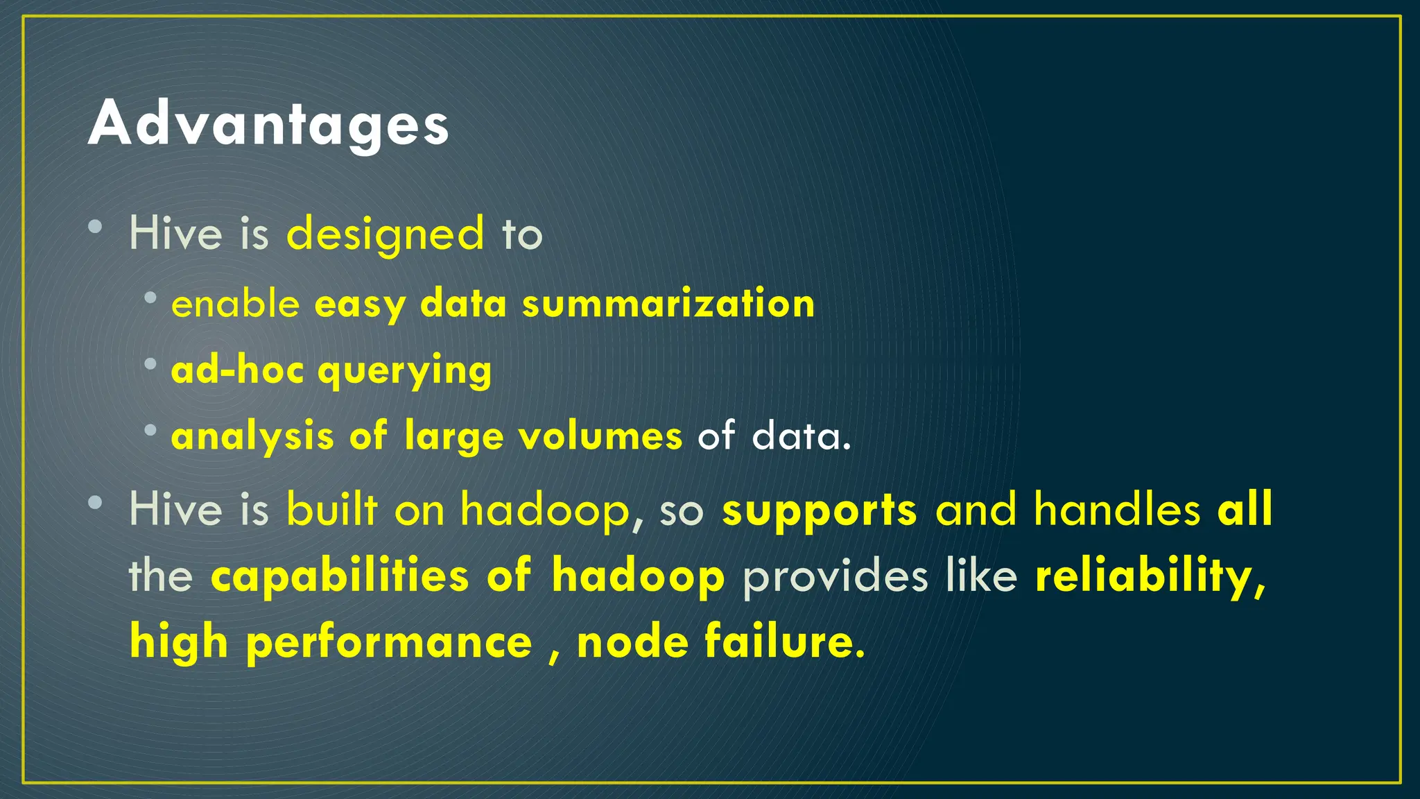 Advantages
• Hive is designed to
• enable easy data summarization
• ad-hoc querying
• analysis of large volumes of data.
• Hive is built on hadoop, so supports and handles all
the capabilities of hadoop provides like reliability,
high performance , node failure.
 