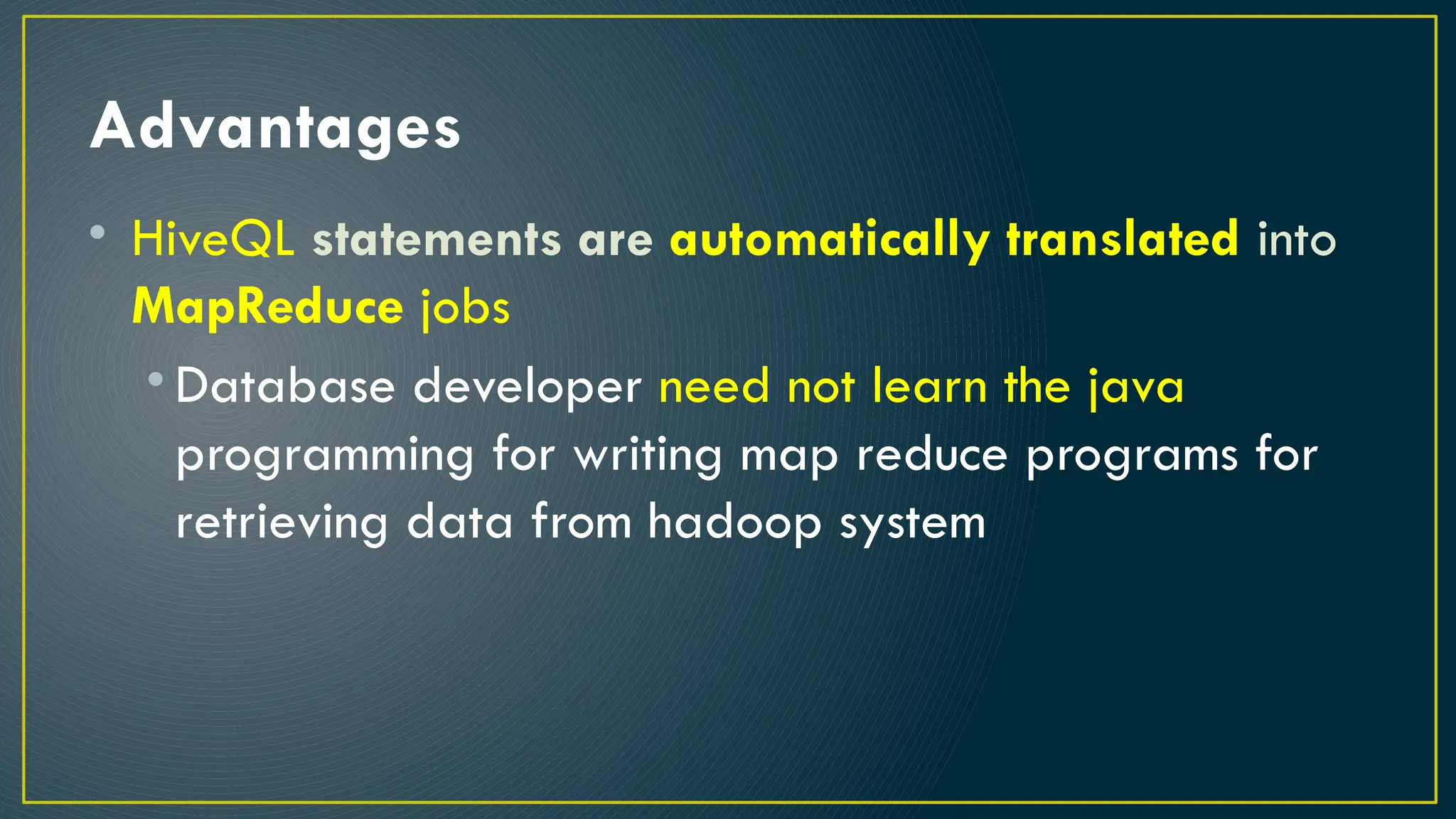 Advantages
• HiveQL statements are automatically translated into
MapReduce jobs
• Database developer need not learn the java
programming for writing map reduce programs for
retrieving data from hadoop system
 