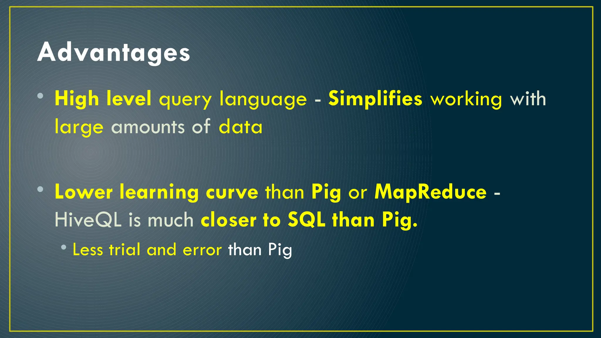 Advantages
• High level query language - Simplifies working with
large amounts of data
• Lower learning curve than Pig or MapReduce -
HiveQL is much closer to SQL than Pig.
• Less trial and error than Pig
 