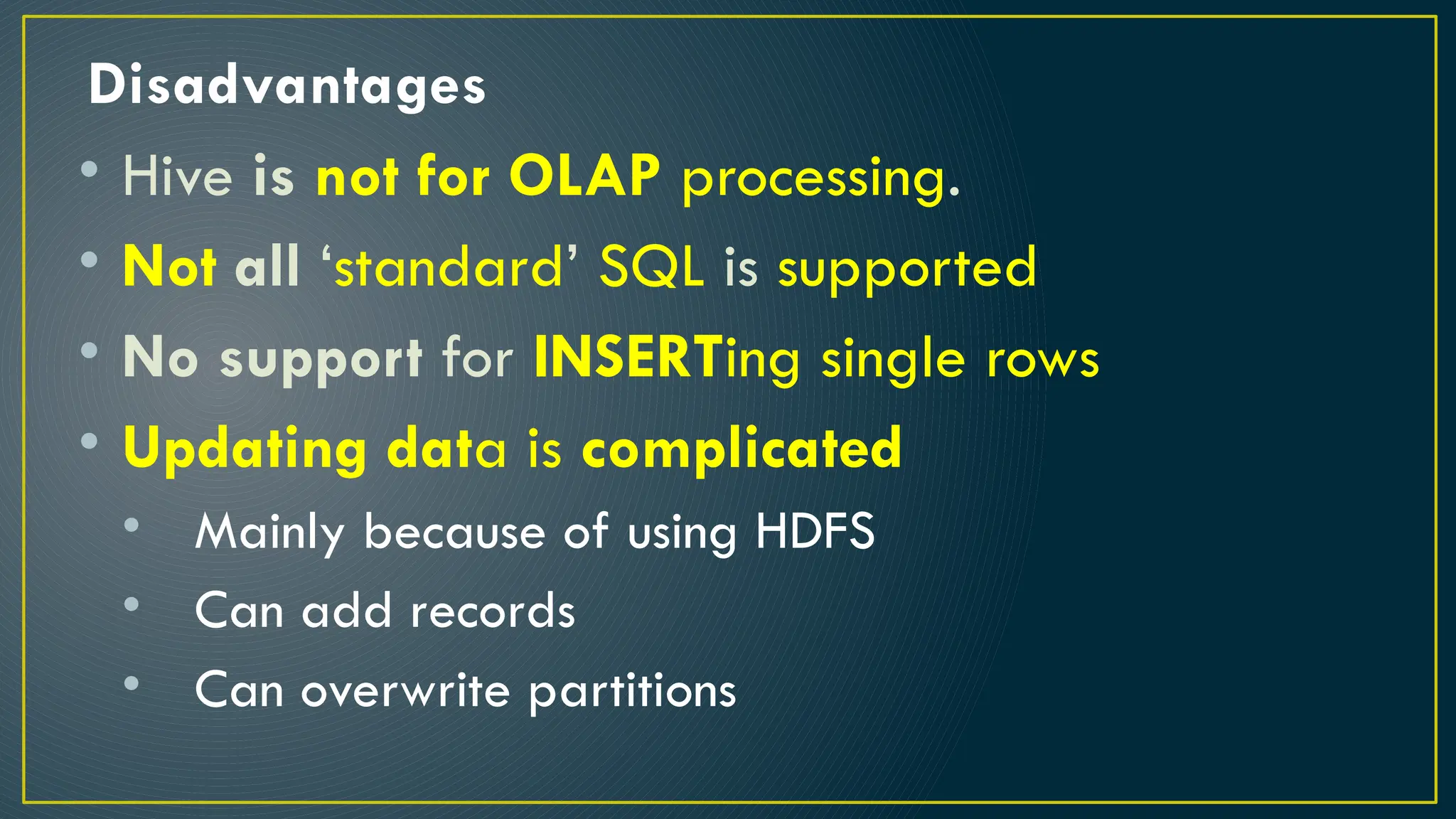 Disadvantages
• Hive is not for OLAP processing.
• Not all ‘standard’ SQL is supported
• No support for INSERTing single rows
• Updating data is complicated
• Mainly because of using HDFS
• Can add records
• Can overwrite partitions
 