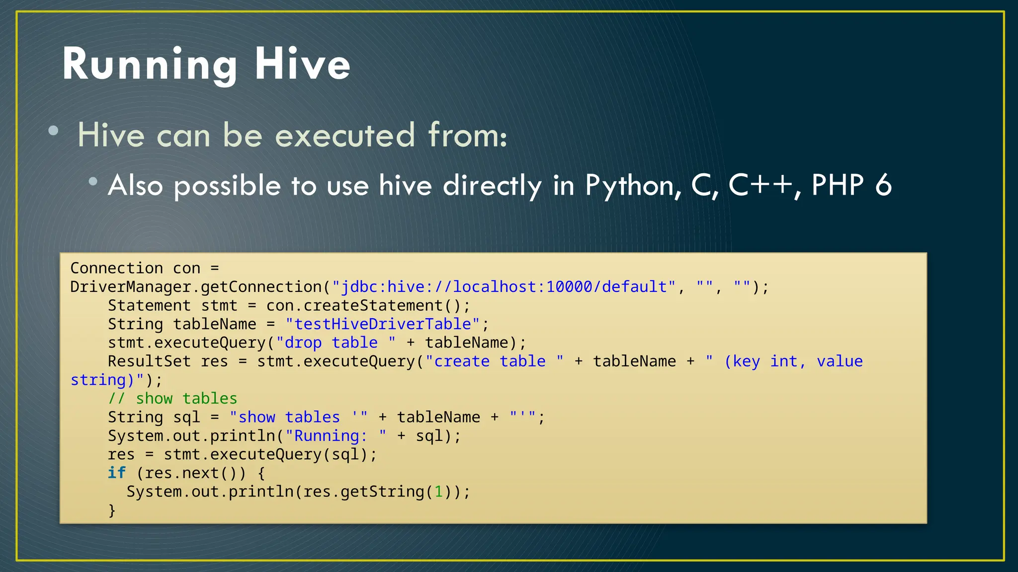 Running Hive
• Hive can be executed from:
• Also possible to use hive directly in Python, C, C++, PHP 6
Connection con =
DriverManager.getConnection("jdbc:hive://localhost:10000/default", "", "");
Statement stmt = con.createStatement();
String tableName = "testHiveDriverTable";
stmt.executeQuery("drop table " + tableName);
ResultSet res = stmt.executeQuery("create table " + tableName + " (key int, value
string)");
// show tables
String sql = "show tables '" + tableName + "'";
System.out.println("Running: " + sql);
res = stmt.executeQuery(sql);
if (res.next()) {
System.out.println(res.getString(1));
}
 
