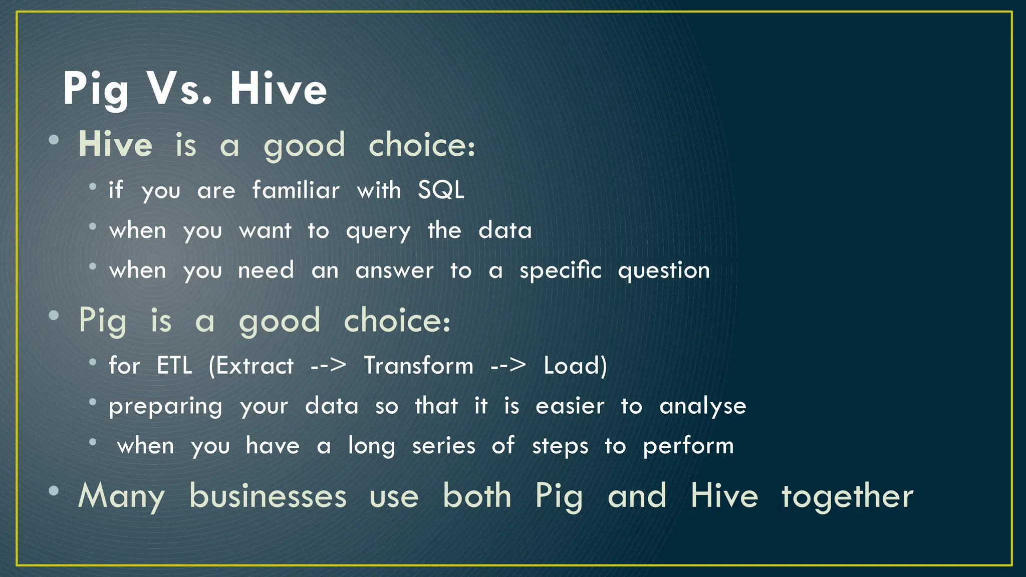 Pig Vs. Hive
• Hive is a good choice:
• if you are familiar with SQL
• when you want to query the data
• when you need an answer to a speciﬁc question
• Pig is a good choice:
• for ETL (Extract -­> Transform -­> Load)
‐ ‐
• preparing your data so that it is easier to analyse
• when you have a long series of steps to perform
• Many businesses use both Pig and Hive together
 