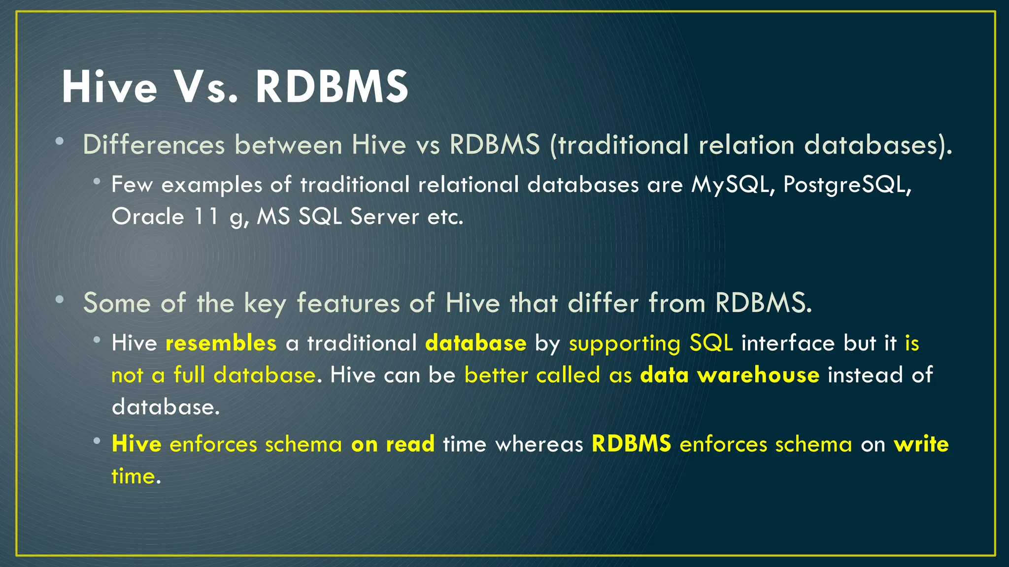 Hive Vs. RDBMS
• Differences between Hive vs RDBMS (traditional relation databases).
• Few examples of traditional relational databases are MySQL, PostgreSQL,
Oracle 11 g, MS SQL Server etc.
• Some of the key features of Hive that differ from RDBMS.
• Hive resembles a traditional database by supporting SQL interface but it is
not a full database. Hive can be better called as data warehouse instead of
database.
• Hive enforces schema on read time whereas RDBMS enforces schema on write
time.
 