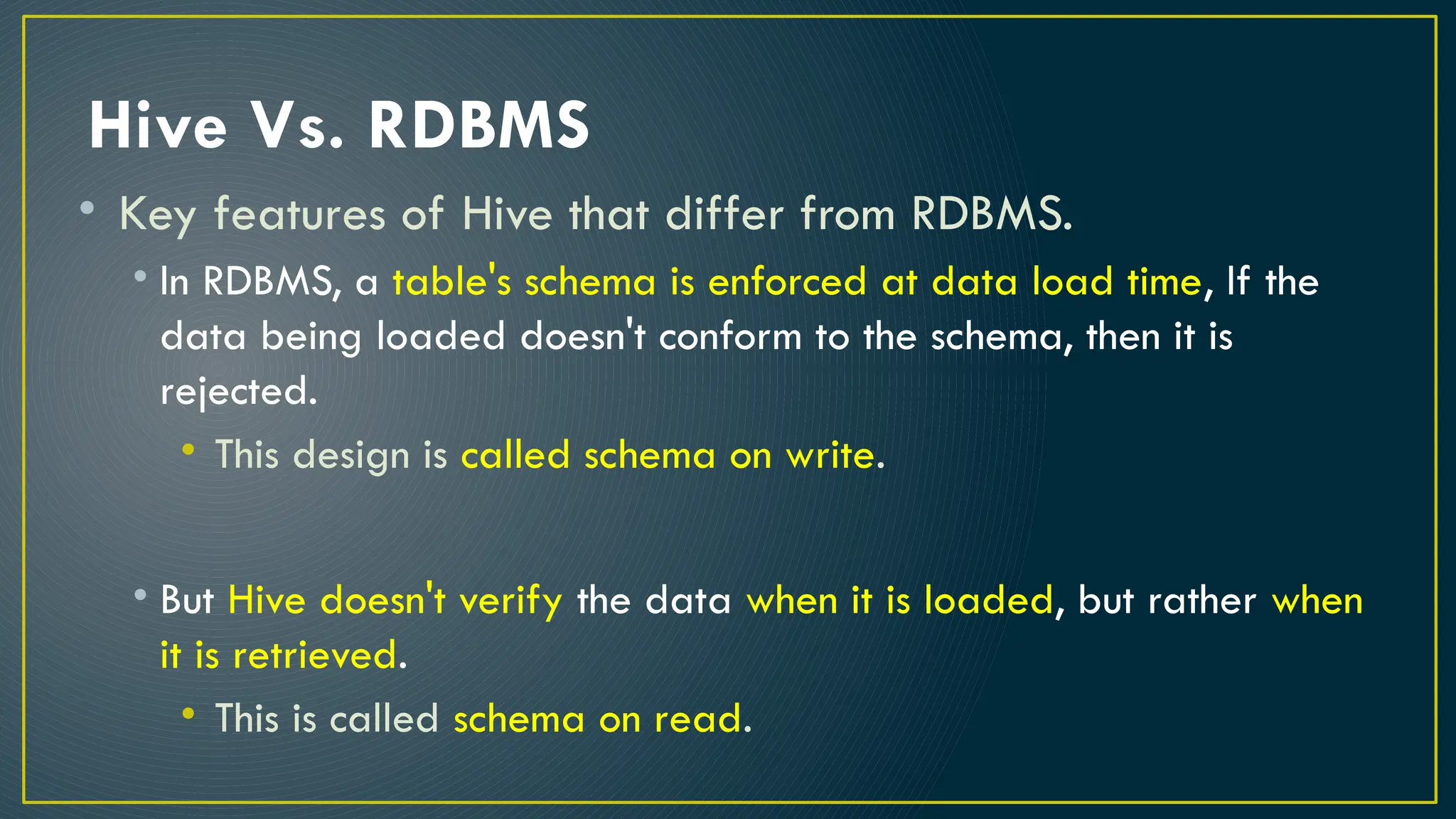 Hive Vs. RDBMS
• Key features of Hive that differ from RDBMS.
• In RDBMS, a table's schema is enforced at data load time, If the
data being loaded doesn't conform to the schema, then it is
rejected.
• This design is called schema on write.
• But Hive doesn't verify the data when it is loaded, but rather when
it is retrieved.
• This is called schema on read.
 