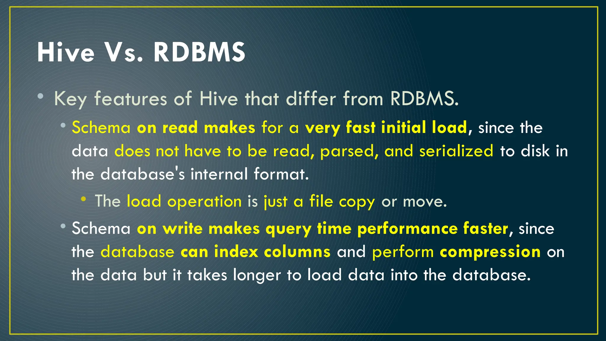 Hive Vs. RDBMS
• Key features of Hive that differ from RDBMS.
• Schema on read makes for a very fast initial load, since the
data does not have to be read, parsed, and serialized to disk in
the database's internal format.
• The load operation is just a file copy or move.
• Schema on write makes query time performance faster, since
the database can index columns and perform compression on
the data but it takes longer to load data into the database.
 
