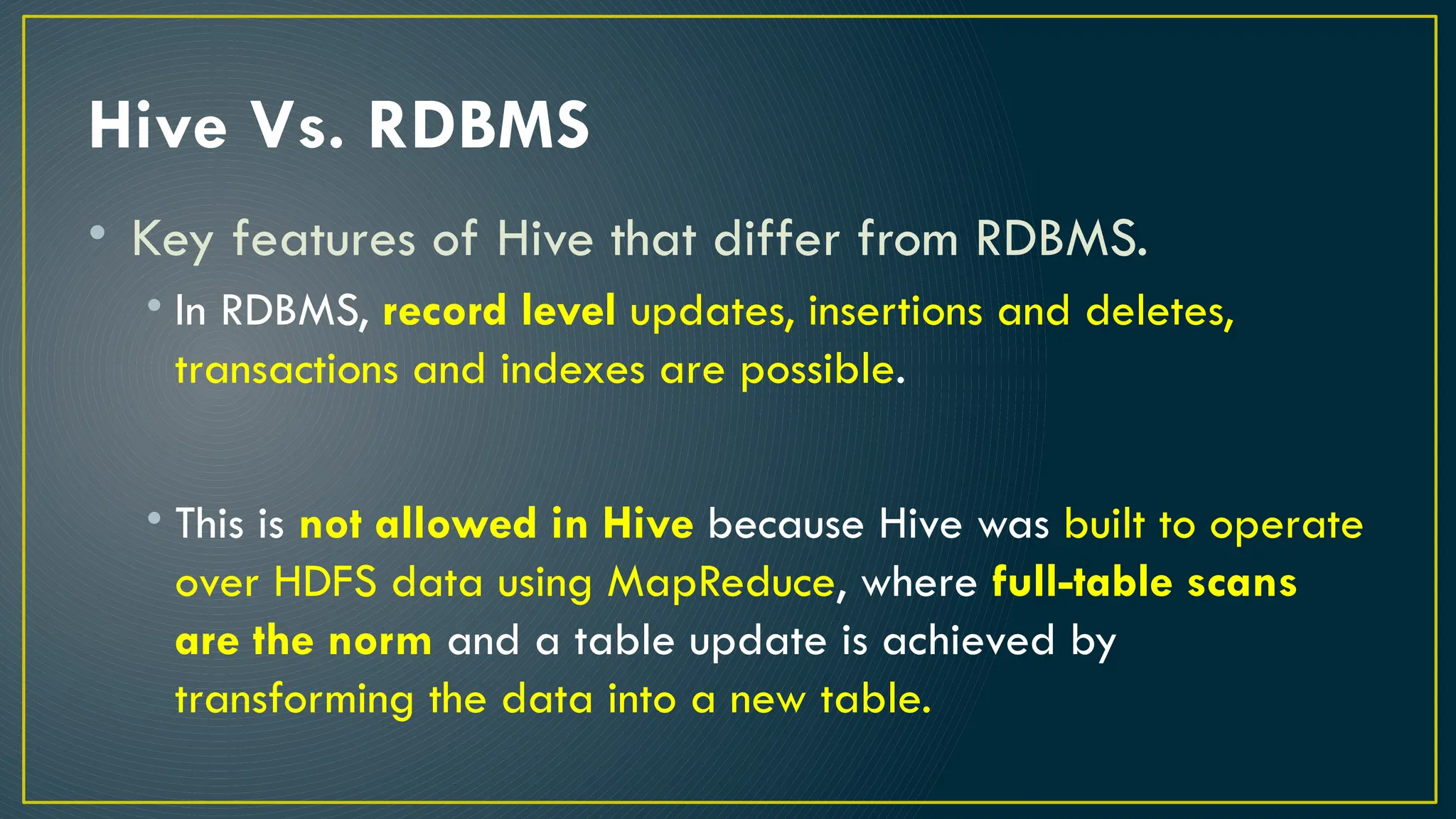 Hive Vs. RDBMS
• Key features of Hive that differ from RDBMS.
• In RDBMS, record level updates, insertions and deletes,
transactions and indexes are possible.
• This is not allowed in Hive because Hive was built to operate
over HDFS data using MapReduce, where full-table scans
are the norm and a table update is achieved by
transforming the data into a new table.
 
