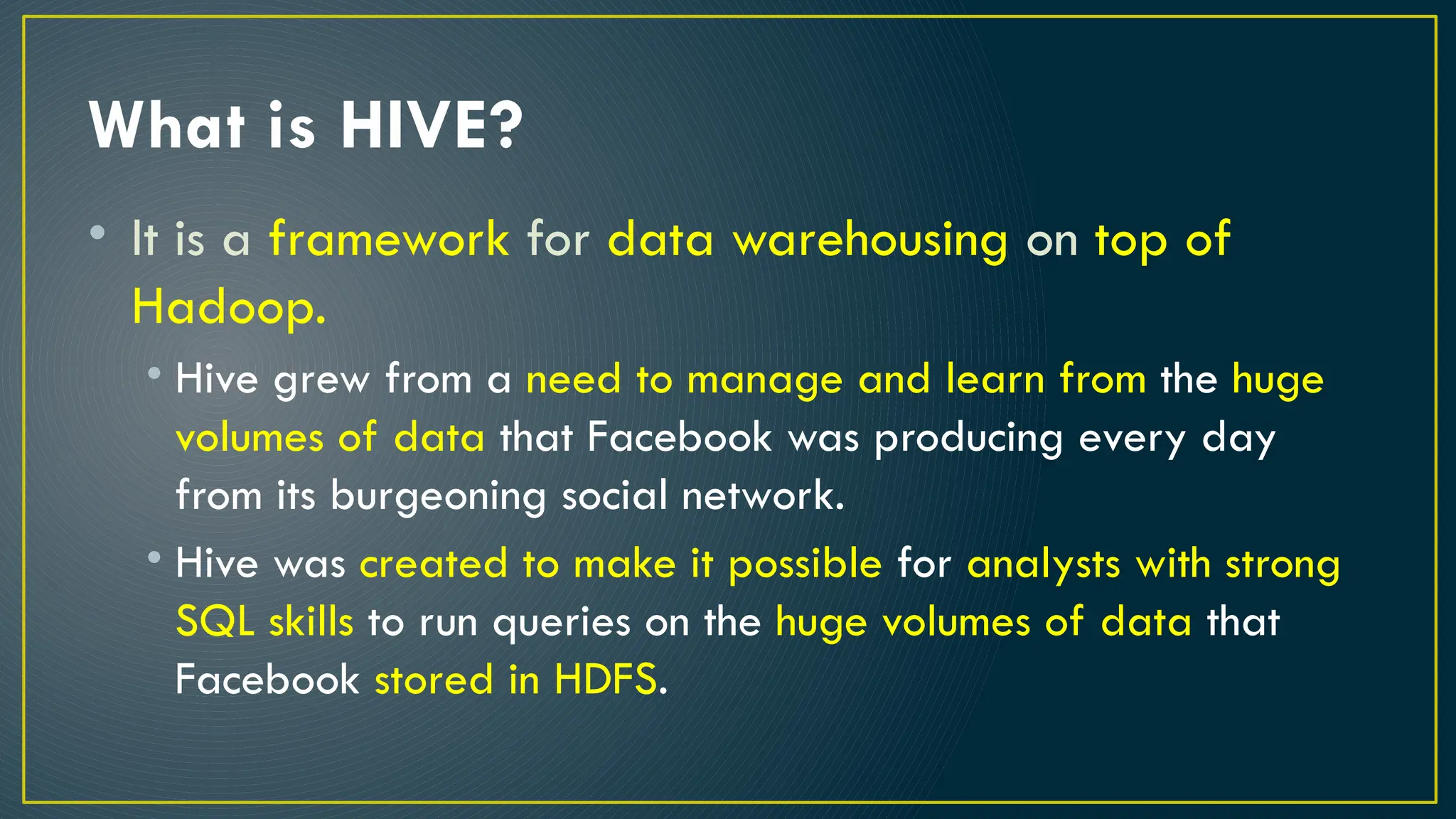 What is HIVE?
• It is a framework for data warehousing on top of
Hadoop.
• Hive grew from a need to manage and learn from the huge
volumes of data that Facebook was producing every day
from its burgeoning social network.
• Hive was created to make it possible for analysts with strong
SQL skills to run queries on the huge volumes of data that
Facebook stored in HDFS.
 