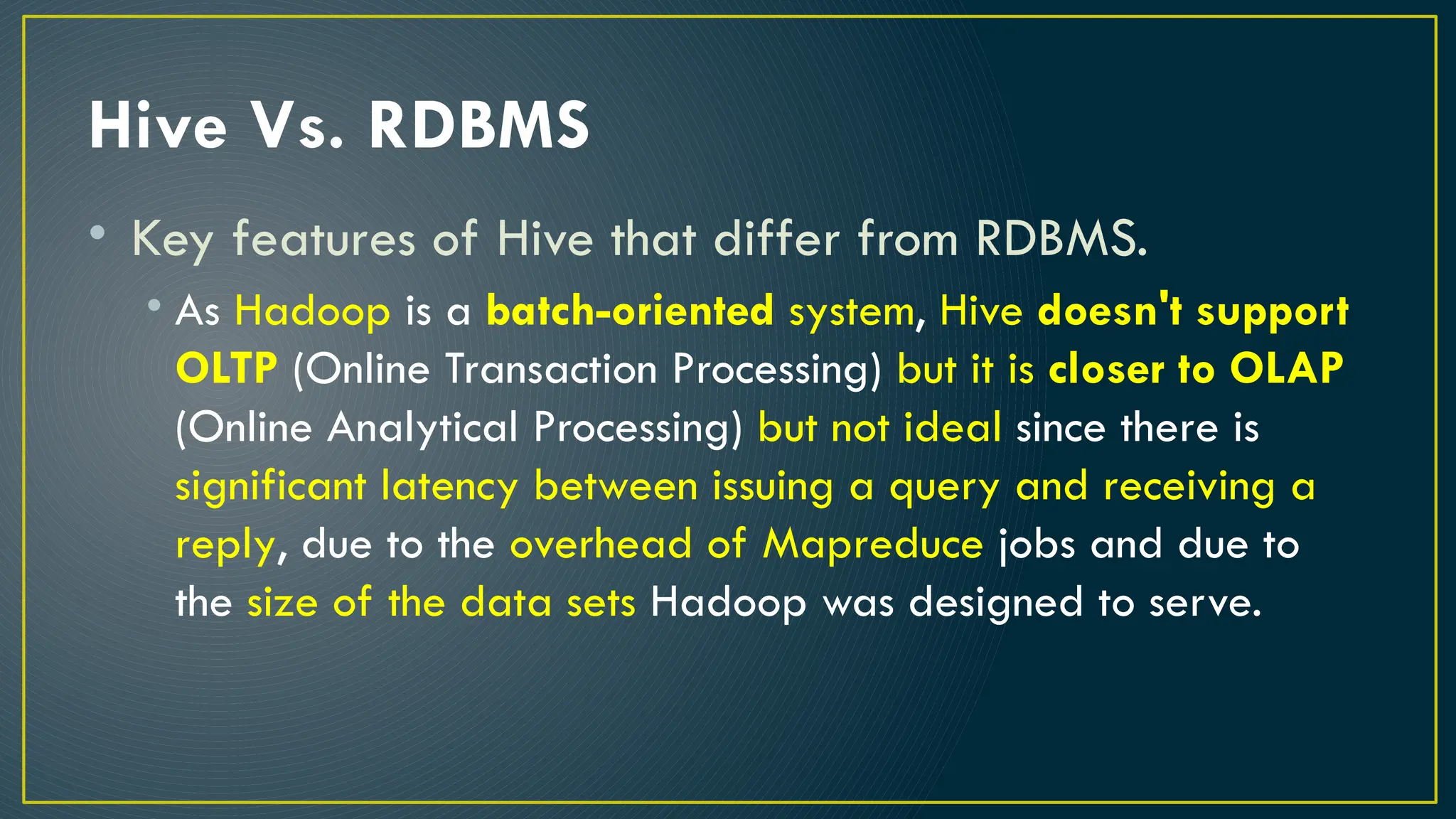 Hive Vs. RDBMS
• Key features of Hive that differ from RDBMS.
• As Hadoop is a batch-oriented system, Hive doesn't support
OLTP (Online Transaction Processing) but it is closer to OLAP
(Online Analytical Processing) but not ideal since there is
significant latency between issuing a query and receiving a
reply, due to the overhead of Mapreduce jobs and due to
the size of the data sets Hadoop was designed to serve.
 