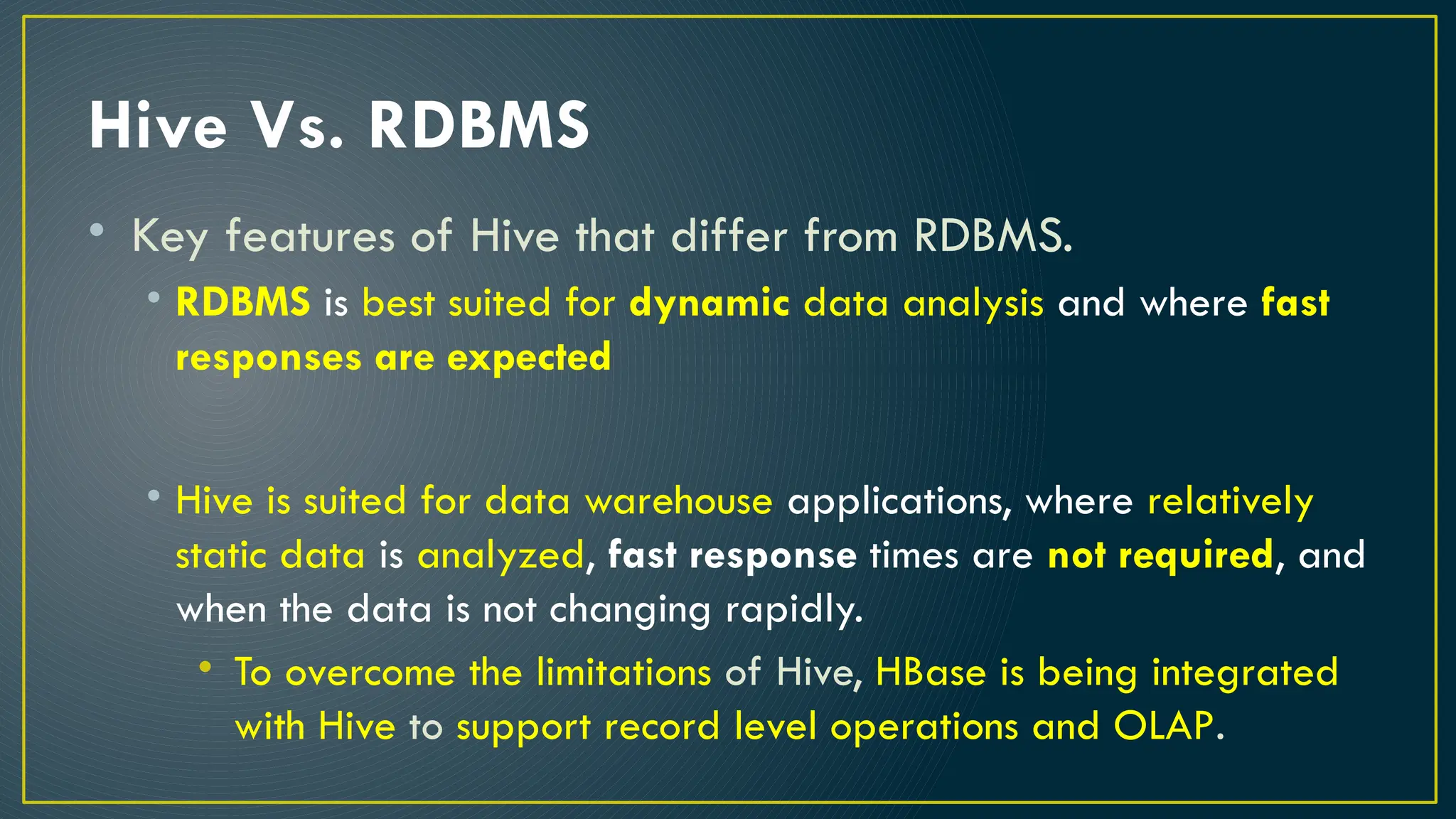 Hive Vs. RDBMS
• Key features of Hive that differ from RDBMS.
• RDBMS is best suited for dynamic data analysis and where fast
responses are expected
• Hive is suited for data warehouse applications, where relatively
static data is analyzed, fast response times are not required, and
when the data is not changing rapidly.
• To overcome the limitations of Hive, HBase is being integrated
with Hive to support record level operations and OLAP.
 